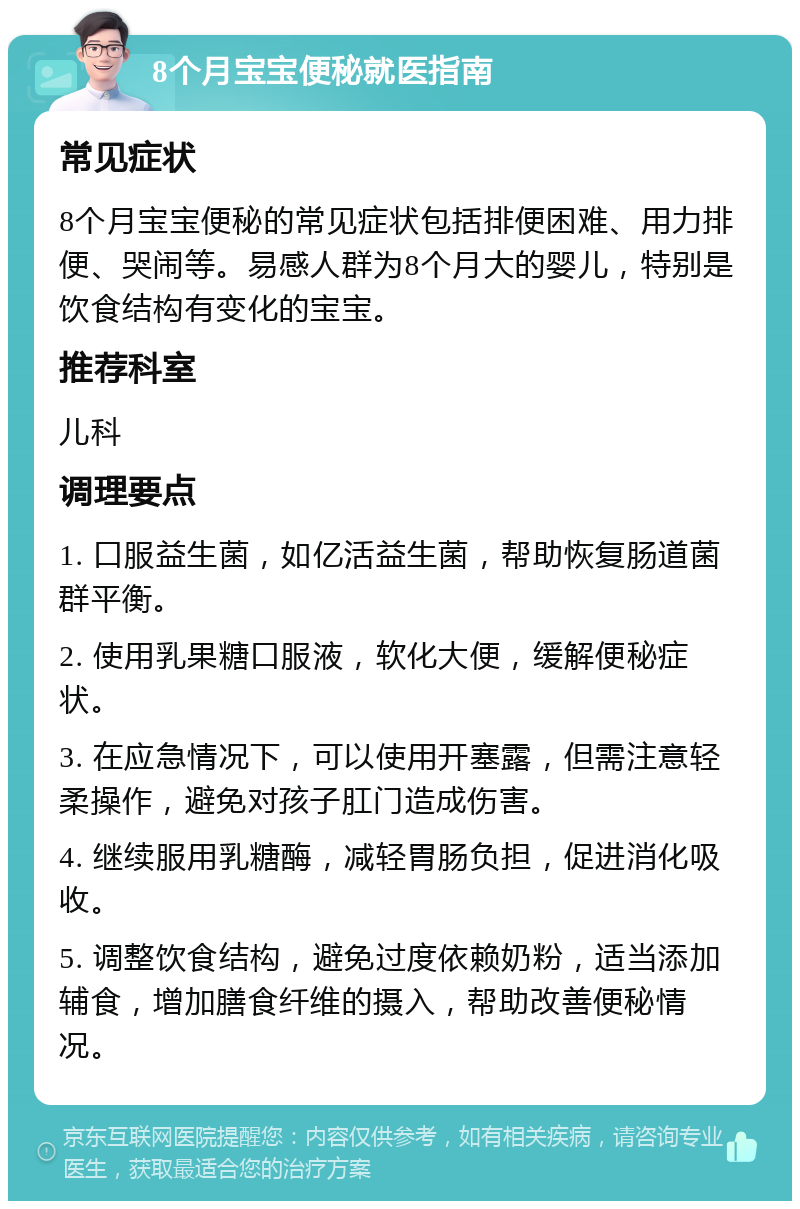 8个月宝宝便秘就医指南 常见症状 8个月宝宝便秘的常见症状包括排便困难、用力排便、哭闹等。易感人群为8个月大的婴儿，特别是饮食结构有变化的宝宝。 推荐科室 儿科 调理要点 1. 口服益生菌，如亿活益生菌，帮助恢复肠道菌群平衡。 2. 使用乳果糖口服液，软化大便，缓解便秘症状。 3. 在应急情况下，可以使用开塞露，但需注意轻柔操作，避免对孩子肛门造成伤害。 4. 继续服用乳糖酶，减轻胃肠负担，促进消化吸收。 5. 调整饮食结构，避免过度依赖奶粉，适当添加辅食，增加膳食纤维的摄入，帮助改善便秘情况。