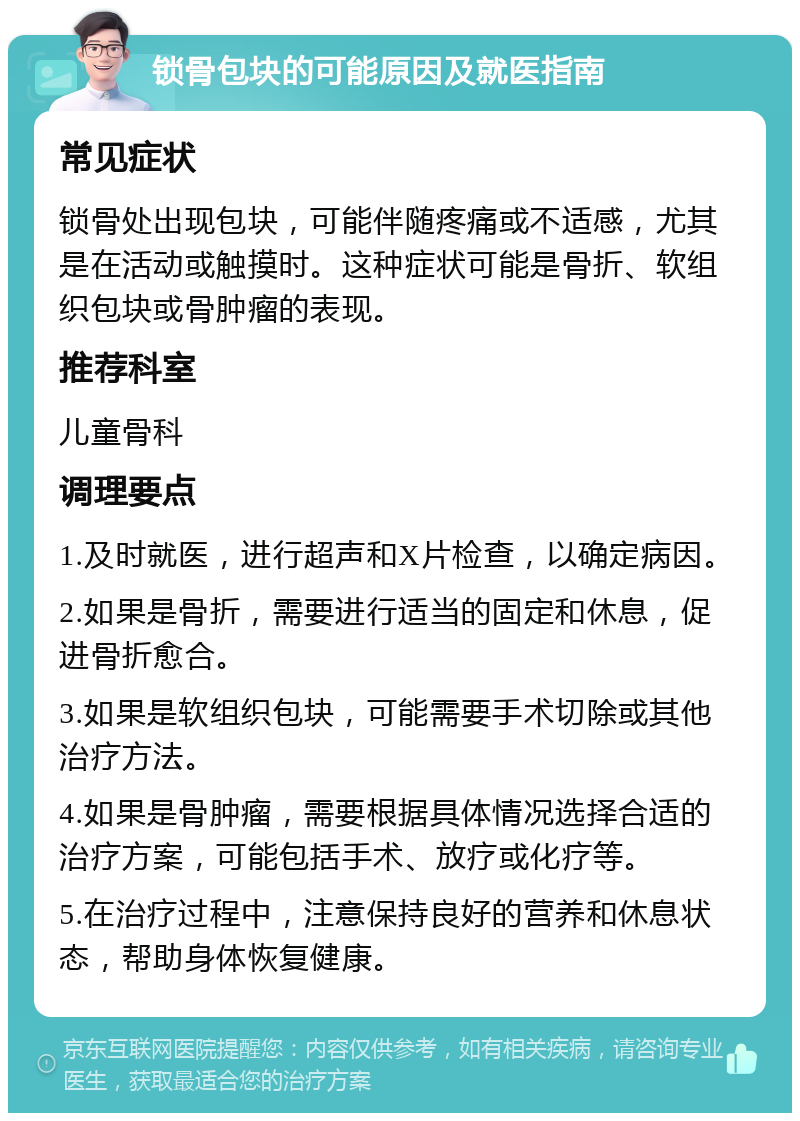 锁骨包块的可能原因及就医指南 常见症状 锁骨处出现包块，可能伴随疼痛或不适感，尤其是在活动或触摸时。这种症状可能是骨折、软组织包块或骨肿瘤的表现。 推荐科室 儿童骨科 调理要点 1.及时就医，进行超声和X片检查，以确定病因。 2.如果是骨折，需要进行适当的固定和休息，促进骨折愈合。 3.如果是软组织包块，可能需要手术切除或其他治疗方法。 4.如果是骨肿瘤，需要根据具体情况选择合适的治疗方案，可能包括手术、放疗或化疗等。 5.在治疗过程中，注意保持良好的营养和休息状态，帮助身体恢复健康。