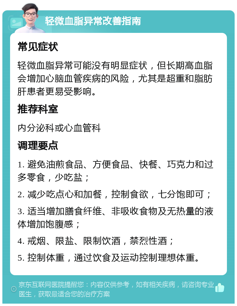 轻微血脂异常改善指南 常见症状 轻微血脂异常可能没有明显症状，但长期高血脂会增加心脑血管疾病的风险，尤其是超重和脂肪肝患者更易受影响。 推荐科室 内分泌科或心血管科 调理要点 1. 避免油煎食品、方便食品、快餐、巧克力和过多零食，少吃盐； 2. 减少吃点心和加餐，控制食欲，七分饱即可； 3. 适当增加膳食纤维、非吸收食物及无热量的液体增加饱腹感； 4. 戒烟、限盐、限制饮酒，禁烈性酒； 5. 控制体重，通过饮食及运动控制理想体重。