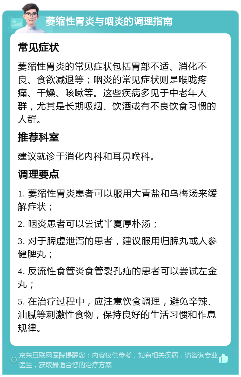 萎缩性胃炎与咽炎的调理指南 常见症状 萎缩性胃炎的常见症状包括胃部不适、消化不良、食欲减退等；咽炎的常见症状则是喉咙疼痛、干燥、咳嗽等。这些疾病多见于中老年人群，尤其是长期吸烟、饮酒或有不良饮食习惯的人群。 推荐科室 建议就诊于消化内科和耳鼻喉科。 调理要点 1. 萎缩性胃炎患者可以服用大青盐和乌梅汤来缓解症状； 2. 咽炎患者可以尝试半夏厚朴汤； 3. 对于脾虚泄泻的患者，建议服用归脾丸或人参健脾丸； 4. 反流性食管炎食管裂孔疝的患者可以尝试左金丸； 5. 在治疗过程中，应注意饮食调理，避免辛辣、油腻等刺激性食物，保持良好的生活习惯和作息规律。