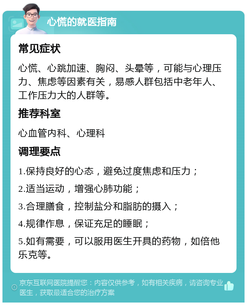 心慌的就医指南 常见症状 心慌、心跳加速、胸闷、头晕等，可能与心理压力、焦虑等因素有关，易感人群包括中老年人、工作压力大的人群等。 推荐科室 心血管内科、心理科 调理要点 1.保持良好的心态，避免过度焦虑和压力； 2.适当运动，增强心肺功能； 3.合理膳食，控制盐分和脂肪的摄入； 4.规律作息，保证充足的睡眠； 5.如有需要，可以服用医生开具的药物，如倍他乐克等。