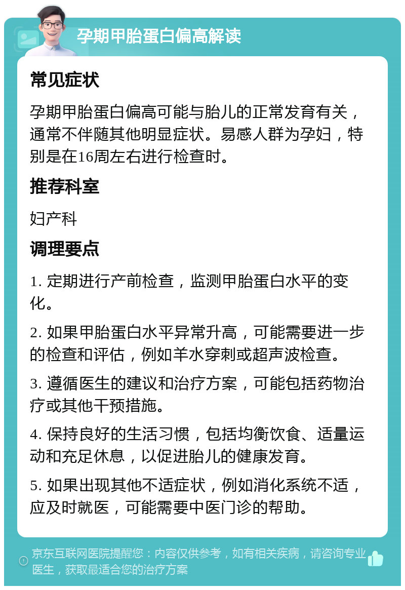 孕期甲胎蛋白偏高解读 常见症状 孕期甲胎蛋白偏高可能与胎儿的正常发育有关，通常不伴随其他明显症状。易感人群为孕妇，特别是在16周左右进行检查时。 推荐科室 妇产科 调理要点 1. 定期进行产前检查，监测甲胎蛋白水平的变化。 2. 如果甲胎蛋白水平异常升高，可能需要进一步的检查和评估，例如羊水穿刺或超声波检查。 3. 遵循医生的建议和治疗方案，可能包括药物治疗或其他干预措施。 4. 保持良好的生活习惯，包括均衡饮食、适量运动和充足休息，以促进胎儿的健康发育。 5. 如果出现其他不适症状，例如消化系统不适，应及时就医，可能需要中医门诊的帮助。