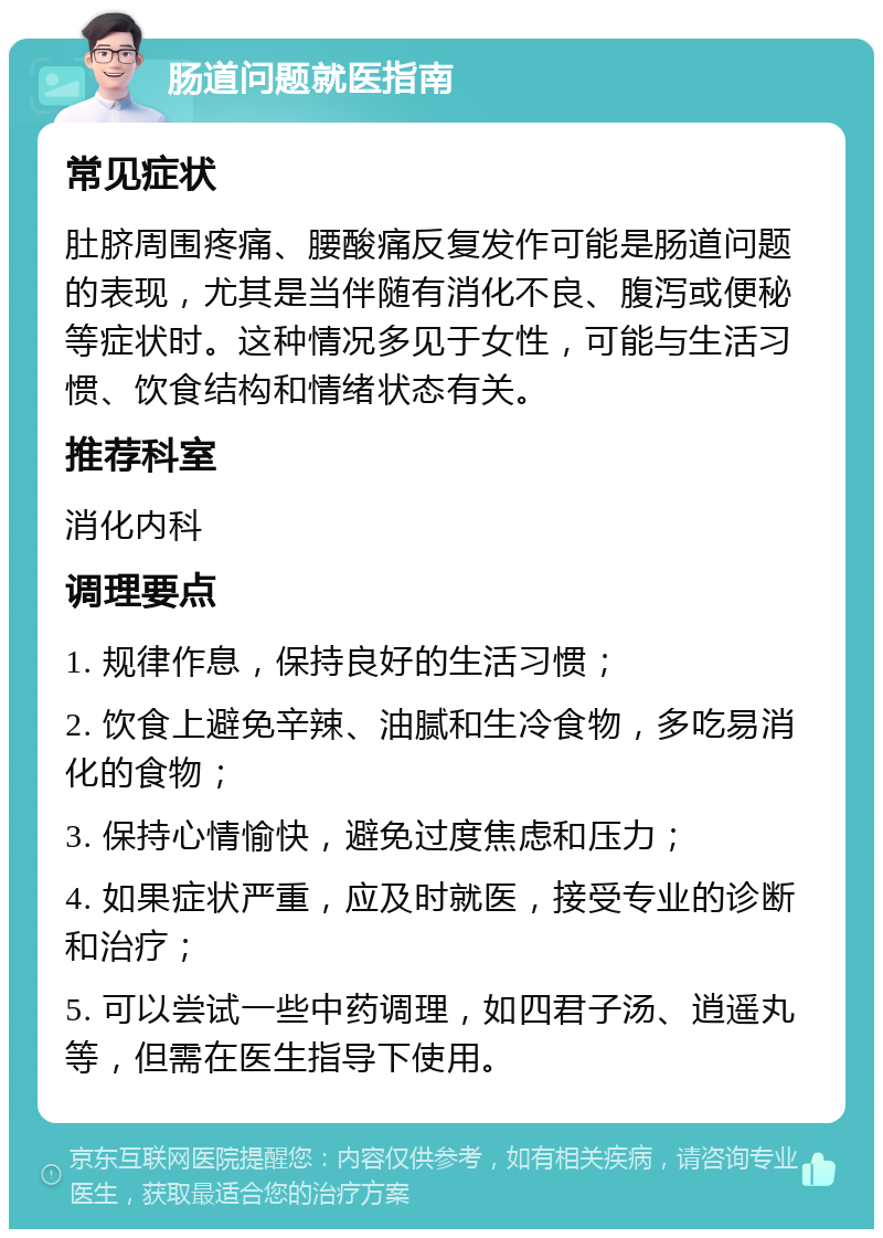 肠道问题就医指南 常见症状 肚脐周围疼痛、腰酸痛反复发作可能是肠道问题的表现，尤其是当伴随有消化不良、腹泻或便秘等症状时。这种情况多见于女性，可能与生活习惯、饮食结构和情绪状态有关。 推荐科室 消化内科 调理要点 1. 规律作息，保持良好的生活习惯； 2. 饮食上避免辛辣、油腻和生冷食物，多吃易消化的食物； 3. 保持心情愉快，避免过度焦虑和压力； 4. 如果症状严重，应及时就医，接受专业的诊断和治疗； 5. 可以尝试一些中药调理，如四君子汤、逍遥丸等，但需在医生指导下使用。