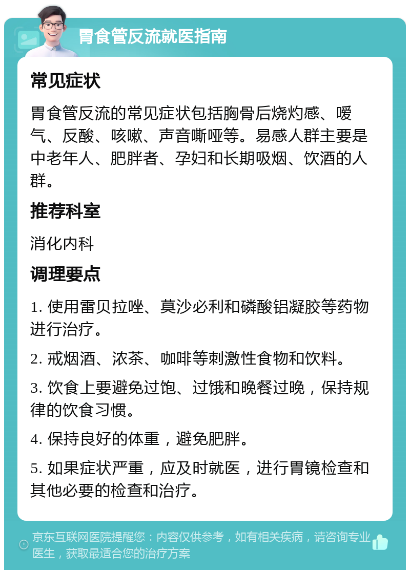 胃食管反流就医指南 常见症状 胃食管反流的常见症状包括胸骨后烧灼感、嗳气、反酸、咳嗽、声音嘶哑等。易感人群主要是中老年人、肥胖者、孕妇和长期吸烟、饮酒的人群。 推荐科室 消化内科 调理要点 1. 使用雷贝拉唑、莫沙必利和磷酸铝凝胶等药物进行治疗。 2. 戒烟酒、浓茶、咖啡等刺激性食物和饮料。 3. 饮食上要避免过饱、过饿和晚餐过晚，保持规律的饮食习惯。 4. 保持良好的体重，避免肥胖。 5. 如果症状严重，应及时就医，进行胃镜检查和其他必要的检查和治疗。