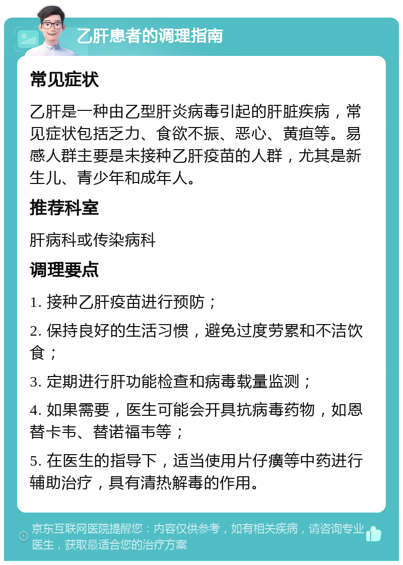 乙肝患者的调理指南 常见症状 乙肝是一种由乙型肝炎病毒引起的肝脏疾病，常见症状包括乏力、食欲不振、恶心、黄疸等。易感人群主要是未接种乙肝疫苗的人群，尤其是新生儿、青少年和成年人。 推荐科室 肝病科或传染病科 调理要点 1. 接种乙肝疫苗进行预防； 2. 保持良好的生活习惯，避免过度劳累和不洁饮食； 3. 定期进行肝功能检查和病毒载量监测； 4. 如果需要，医生可能会开具抗病毒药物，如恩替卡韦、替诺福韦等； 5. 在医生的指导下，适当使用片仔癀等中药进行辅助治疗，具有清热解毒的作用。