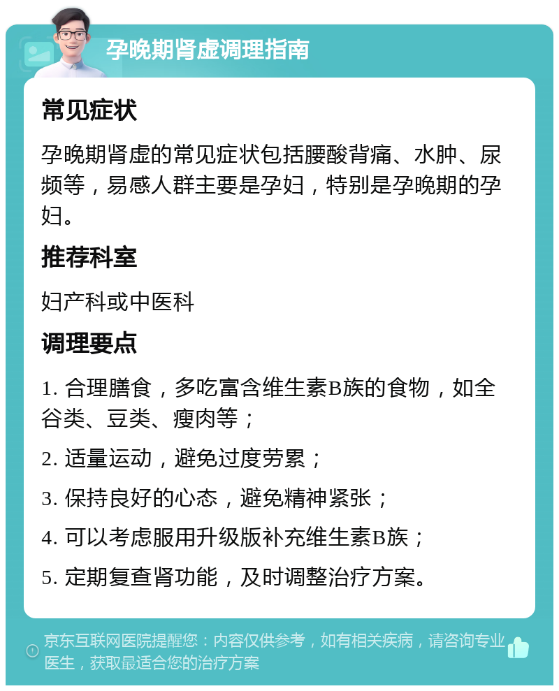 孕晚期肾虚调理指南 常见症状 孕晚期肾虚的常见症状包括腰酸背痛、水肿、尿频等，易感人群主要是孕妇，特别是孕晚期的孕妇。 推荐科室 妇产科或中医科 调理要点 1. 合理膳食，多吃富含维生素B族的食物，如全谷类、豆类、瘦肉等； 2. 适量运动，避免过度劳累； 3. 保持良好的心态，避免精神紧张； 4. 可以考虑服用升级版补充维生素B族； 5. 定期复查肾功能，及时调整治疗方案。