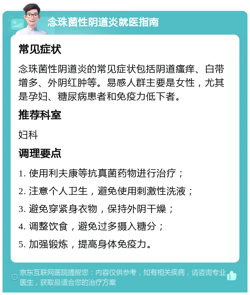 念珠菌性阴道炎就医指南 常见症状 念珠菌性阴道炎的常见症状包括阴道瘙痒、白带增多、外阴红肿等。易感人群主要是女性，尤其是孕妇、糖尿病患者和免疫力低下者。 推荐科室 妇科 调理要点 1. 使用利夫康等抗真菌药物进行治疗； 2. 注意个人卫生，避免使用刺激性洗液； 3. 避免穿紧身衣物，保持外阴干燥； 4. 调整饮食，避免过多摄入糖分； 5. 加强锻炼，提高身体免疫力。