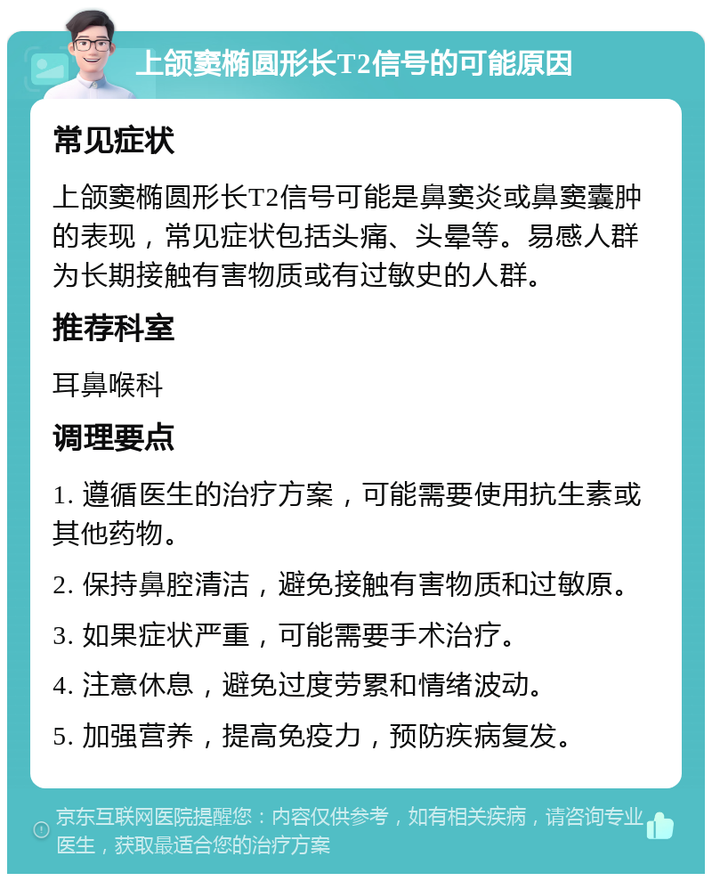 上颌窦椭圆形长T2信号的可能原因 常见症状 上颌窦椭圆形长T2信号可能是鼻窦炎或鼻窦囊肿的表现，常见症状包括头痛、头晕等。易感人群为长期接触有害物质或有过敏史的人群。 推荐科室 耳鼻喉科 调理要点 1. 遵循医生的治疗方案，可能需要使用抗生素或其他药物。 2. 保持鼻腔清洁，避免接触有害物质和过敏原。 3. 如果症状严重，可能需要手术治疗。 4. 注意休息，避免过度劳累和情绪波动。 5. 加强营养，提高免疫力，预防疾病复发。