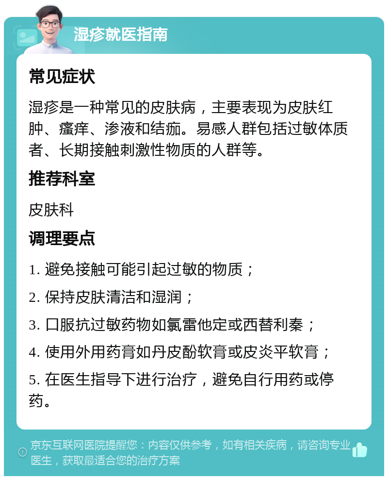 湿疹就医指南 常见症状 湿疹是一种常见的皮肤病，主要表现为皮肤红肿、瘙痒、渗液和结痂。易感人群包括过敏体质者、长期接触刺激性物质的人群等。 推荐科室 皮肤科 调理要点 1. 避免接触可能引起过敏的物质； 2. 保持皮肤清洁和湿润； 3. 口服抗过敏药物如氯雷他定或西替利秦； 4. 使用外用药膏如丹皮酚软膏或皮炎平软膏； 5. 在医生指导下进行治疗，避免自行用药或停药。