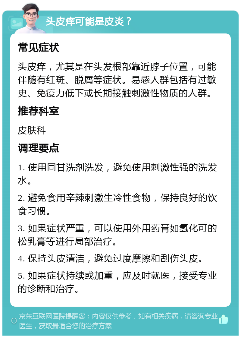 头皮痒可能是皮炎？ 常见症状 头皮痒，尤其是在头发根部靠近脖子位置，可能伴随有红斑、脱屑等症状。易感人群包括有过敏史、免疫力低下或长期接触刺激性物质的人群。 推荐科室 皮肤科 调理要点 1. 使用同甘洗剂洗发，避免使用刺激性强的洗发水。 2. 避免食用辛辣刺激生冷性食物，保持良好的饮食习惯。 3. 如果症状严重，可以使用外用药膏如氢化可的松乳膏等进行局部治疗。 4. 保持头皮清洁，避免过度摩擦和刮伤头皮。 5. 如果症状持续或加重，应及时就医，接受专业的诊断和治疗。