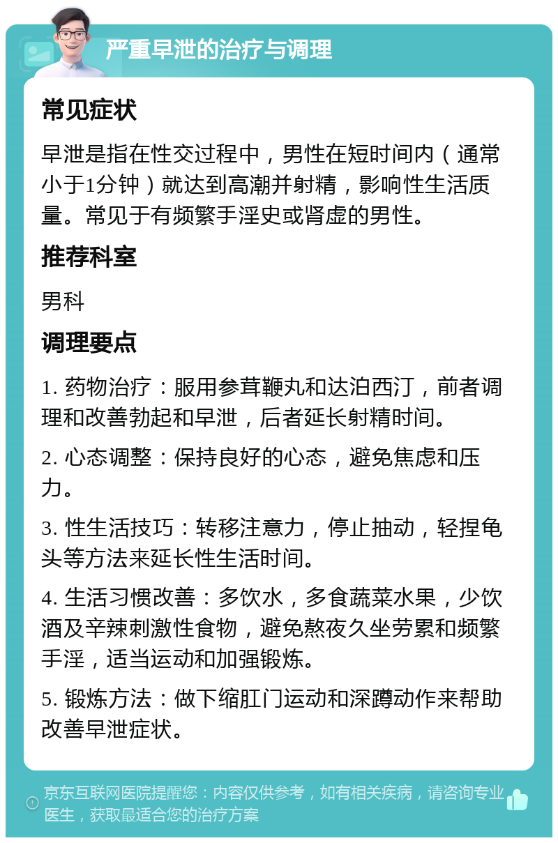 严重早泄的治疗与调理 常见症状 早泄是指在性交过程中，男性在短时间内（通常小于1分钟）就达到高潮并射精，影响性生活质量。常见于有频繁手淫史或肾虚的男性。 推荐科室 男科 调理要点 1. 药物治疗：服用参茸鞭丸和达泊西汀，前者调理和改善勃起和早泄，后者延长射精时间。 2. 心态调整：保持良好的心态，避免焦虑和压力。 3. 性生活技巧：转移注意力，停止抽动，轻捏龟头等方法来延长性生活时间。 4. 生活习惯改善：多饮水，多食蔬菜水果，少饮酒及辛辣刺激性食物，避免熬夜久坐劳累和频繁手淫，适当运动和加强锻炼。 5. 锻炼方法：做下缩肛门运动和深蹲动作来帮助改善早泄症状。