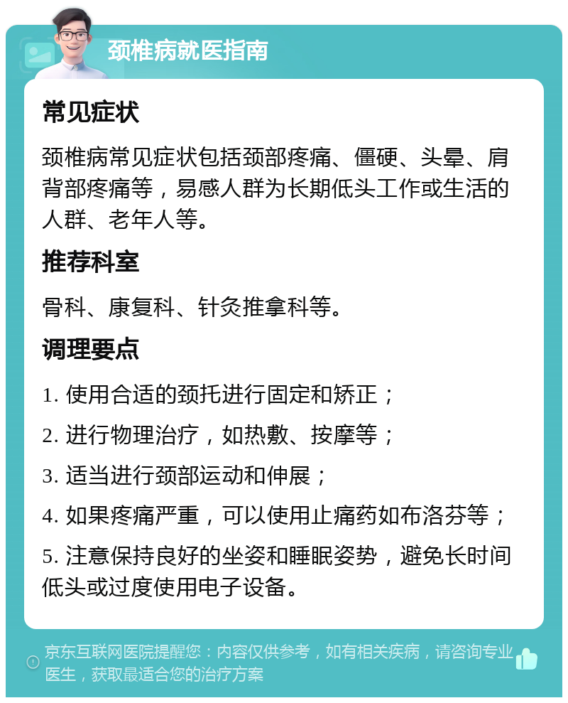 颈椎病就医指南 常见症状 颈椎病常见症状包括颈部疼痛、僵硬、头晕、肩背部疼痛等，易感人群为长期低头工作或生活的人群、老年人等。 推荐科室 骨科、康复科、针灸推拿科等。 调理要点 1. 使用合适的颈托进行固定和矫正； 2. 进行物理治疗，如热敷、按摩等； 3. 适当进行颈部运动和伸展； 4. 如果疼痛严重，可以使用止痛药如布洛芬等； 5. 注意保持良好的坐姿和睡眠姿势，避免长时间低头或过度使用电子设备。