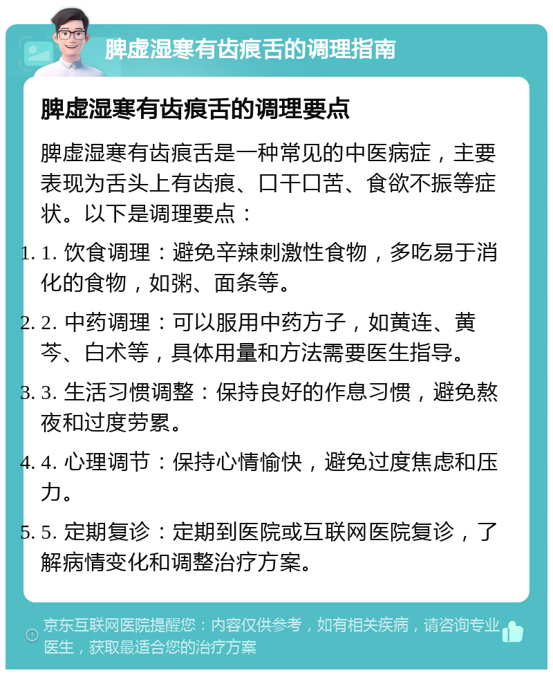 脾虚湿寒有齿痕舌的调理指南 脾虚湿寒有齿痕舌的调理要点 脾虚湿寒有齿痕舌是一种常见的中医病症，主要表现为舌头上有齿痕、口干口苦、食欲不振等症状。以下是调理要点： 1. 饮食调理：避免辛辣刺激性食物，多吃易于消化的食物，如粥、面条等。 2. 中药调理：可以服用中药方子，如黄连、黄芩、白术等，具体用量和方法需要医生指导。 3. 生活习惯调整：保持良好的作息习惯，避免熬夜和过度劳累。 4. 心理调节：保持心情愉快，避免过度焦虑和压力。 5. 定期复诊：定期到医院或互联网医院复诊，了解病情变化和调整治疗方案。