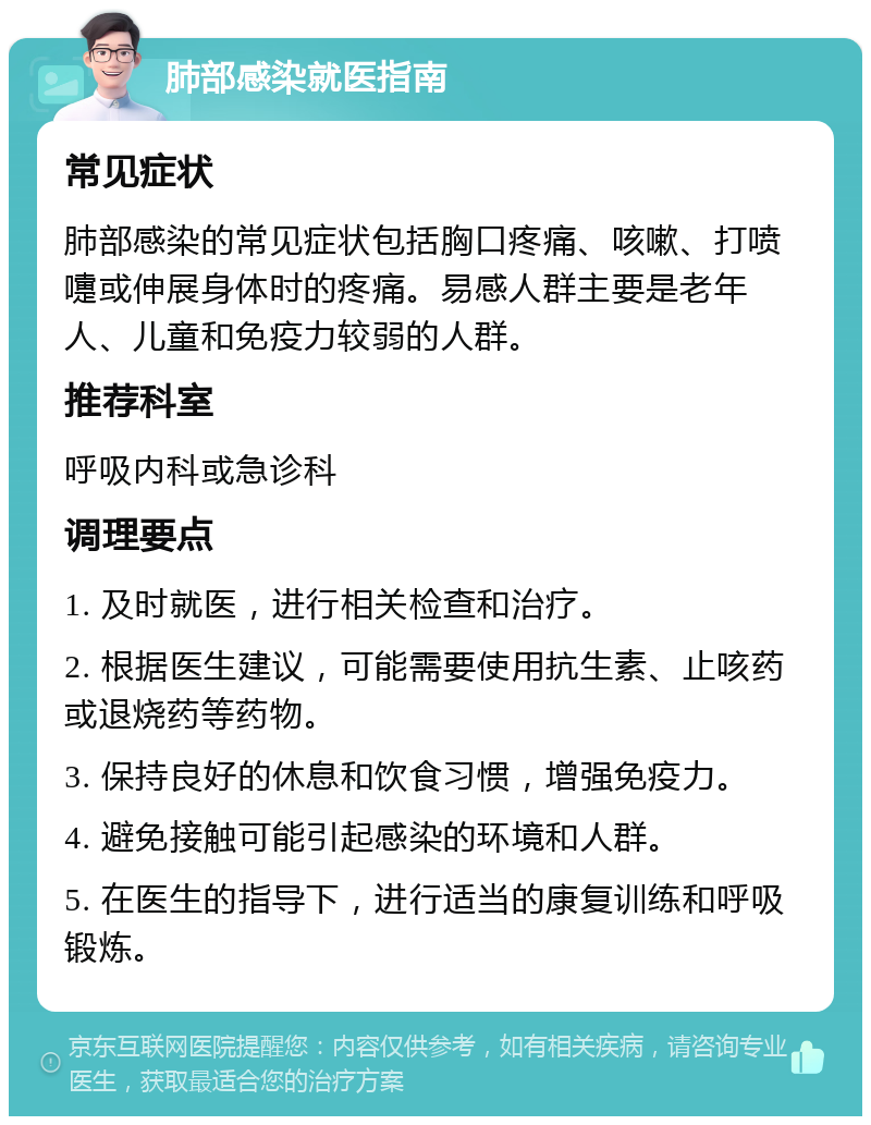 肺部感染就医指南 常见症状 肺部感染的常见症状包括胸口疼痛、咳嗽、打喷嚏或伸展身体时的疼痛。易感人群主要是老年人、儿童和免疫力较弱的人群。 推荐科室 呼吸内科或急诊科 调理要点 1. 及时就医，进行相关检查和治疗。 2. 根据医生建议，可能需要使用抗生素、止咳药或退烧药等药物。 3. 保持良好的休息和饮食习惯，增强免疫力。 4. 避免接触可能引起感染的环境和人群。 5. 在医生的指导下，进行适当的康复训练和呼吸锻炼。