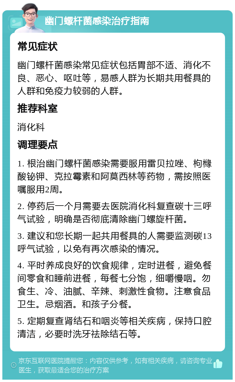 幽门螺杆菌感染治疗指南 常见症状 幽门螺杆菌感染常见症状包括胃部不适、消化不良、恶心、呕吐等，易感人群为长期共用餐具的人群和免疫力较弱的人群。 推荐科室 消化科 调理要点 1. 根治幽门螺杆菌感染需要服用雷贝拉唑、枸橼酸铋钾、克拉霉素和阿莫西林等药物，需按照医嘱服用2周。 2. 停药后一个月需要去医院消化科复查碳十三呼气试验，明确是否彻底清除幽门螺旋杆菌。 3. 建议和您长期一起共用餐具的人需要监测碳13呼气试验，以免有再次感染的情况。 4. 平时养成良好的饮食规律，定时进餐，避免餐间零食和睡前进餐，每餐七分饱，细嚼慢咽。勿食生、冷、油腻、辛辣、刺激性食物。注意食品卫生。忌烟酒。和孩子分餐。 5. 定期复查肾结石和咽炎等相关疾病，保持口腔清洁，必要时洗牙祛除结石等。