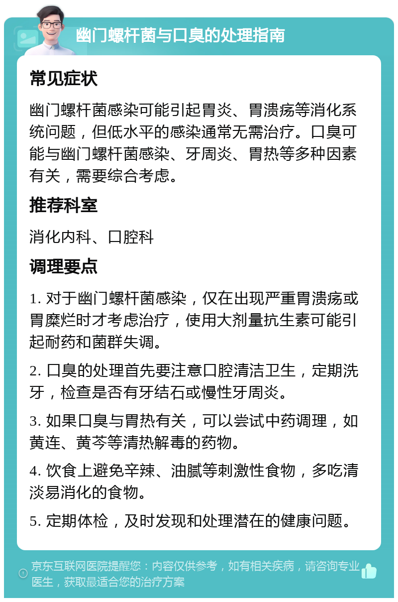 幽门螺杆菌与口臭的处理指南 常见症状 幽门螺杆菌感染可能引起胃炎、胃溃疡等消化系统问题，但低水平的感染通常无需治疗。口臭可能与幽门螺杆菌感染、牙周炎、胃热等多种因素有关，需要综合考虑。 推荐科室 消化内科、口腔科 调理要点 1. 对于幽门螺杆菌感染，仅在出现严重胃溃疡或胃糜烂时才考虑治疗，使用大剂量抗生素可能引起耐药和菌群失调。 2. 口臭的处理首先要注意口腔清洁卫生，定期洗牙，检查是否有牙结石或慢性牙周炎。 3. 如果口臭与胃热有关，可以尝试中药调理，如黄连、黄芩等清热解毒的药物。 4. 饮食上避免辛辣、油腻等刺激性食物，多吃清淡易消化的食物。 5. 定期体检，及时发现和处理潜在的健康问题。