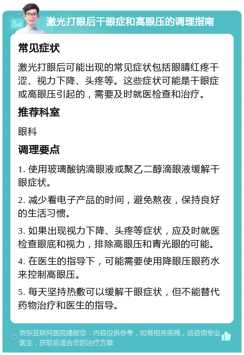 激光打眼后干眼症和高眼压的调理指南 常见症状 激光打眼后可能出现的常见症状包括眼睛红疼干涩、视力下降、头疼等。这些症状可能是干眼症或高眼压引起的，需要及时就医检查和治疗。 推荐科室 眼科 调理要点 1. 使用玻璃酸钠滴眼液或聚乙二醇滴眼液缓解干眼症状。 2. 减少看电子产品的时间，避免熬夜，保持良好的生活习惯。 3. 如果出现视力下降、头疼等症状，应及时就医检查眼底和视力，排除高眼压和青光眼的可能。 4. 在医生的指导下，可能需要使用降眼压眼药水来控制高眼压。 5. 每天坚持热敷可以缓解干眼症状，但不能替代药物治疗和医生的指导。