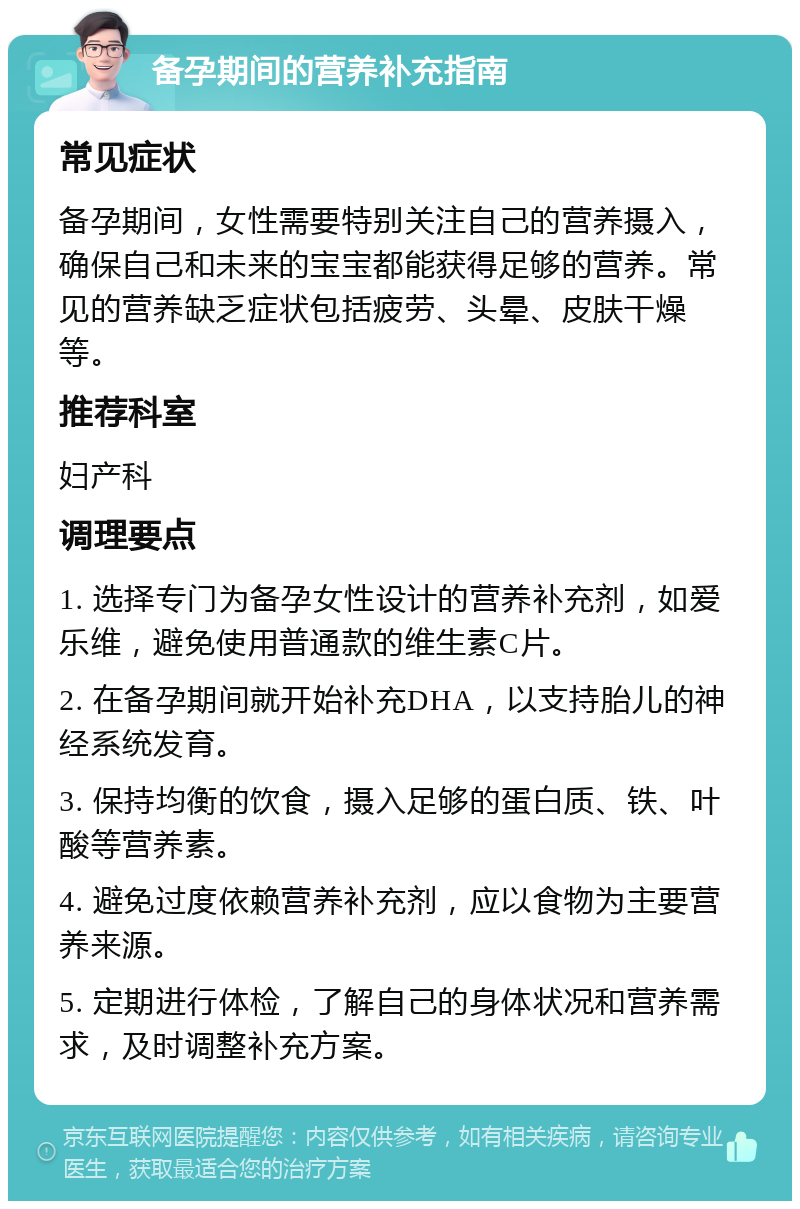 备孕期间的营养补充指南 常见症状 备孕期间，女性需要特别关注自己的营养摄入，确保自己和未来的宝宝都能获得足够的营养。常见的营养缺乏症状包括疲劳、头晕、皮肤干燥等。 推荐科室 妇产科 调理要点 1. 选择专门为备孕女性设计的营养补充剂，如爱乐维，避免使用普通款的维生素C片。 2. 在备孕期间就开始补充DHA，以支持胎儿的神经系统发育。 3. 保持均衡的饮食，摄入足够的蛋白质、铁、叶酸等营养素。 4. 避免过度依赖营养补充剂，应以食物为主要营养来源。 5. 定期进行体检，了解自己的身体状况和营养需求，及时调整补充方案。