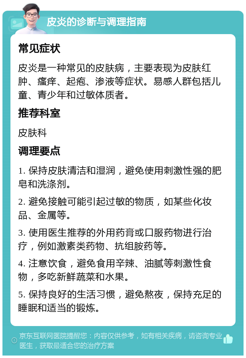 皮炎的诊断与调理指南 常见症状 皮炎是一种常见的皮肤病，主要表现为皮肤红肿、瘙痒、起疱、渗液等症状。易感人群包括儿童、青少年和过敏体质者。 推荐科室 皮肤科 调理要点 1. 保持皮肤清洁和湿润，避免使用刺激性强的肥皂和洗涤剂。 2. 避免接触可能引起过敏的物质，如某些化妆品、金属等。 3. 使用医生推荐的外用药膏或口服药物进行治疗，例如激素类药物、抗组胺药等。 4. 注意饮食，避免食用辛辣、油腻等刺激性食物，多吃新鲜蔬菜和水果。 5. 保持良好的生活习惯，避免熬夜，保持充足的睡眠和适当的锻炼。