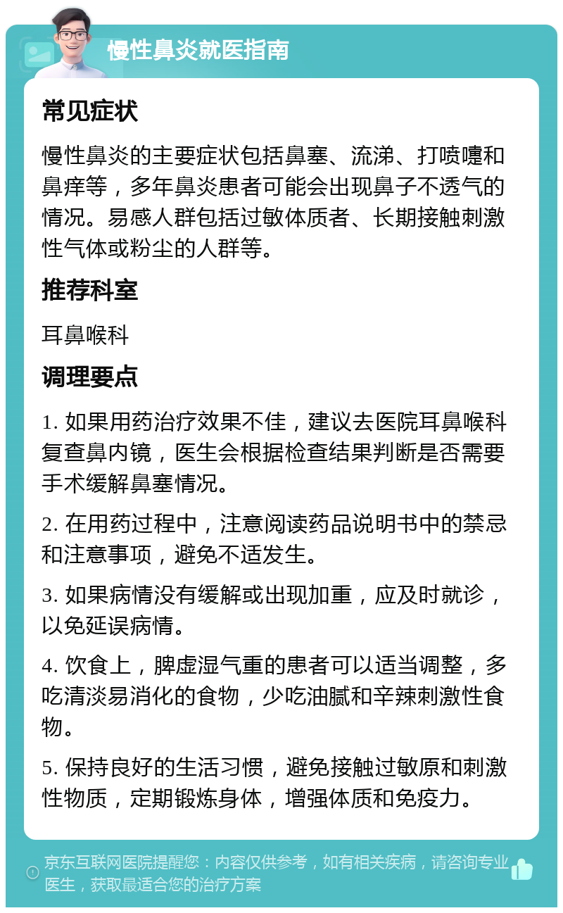 慢性鼻炎就医指南 常见症状 慢性鼻炎的主要症状包括鼻塞、流涕、打喷嚏和鼻痒等，多年鼻炎患者可能会出现鼻子不透气的情况。易感人群包括过敏体质者、长期接触刺激性气体或粉尘的人群等。 推荐科室 耳鼻喉科 调理要点 1. 如果用药治疗效果不佳，建议去医院耳鼻喉科复查鼻内镜，医生会根据检查结果判断是否需要手术缓解鼻塞情况。 2. 在用药过程中，注意阅读药品说明书中的禁忌和注意事项，避免不适发生。 3. 如果病情没有缓解或出现加重，应及时就诊，以免延误病情。 4. 饮食上，脾虚湿气重的患者可以适当调整，多吃清淡易消化的食物，少吃油腻和辛辣刺激性食物。 5. 保持良好的生活习惯，避免接触过敏原和刺激性物质，定期锻炼身体，增强体质和免疫力。