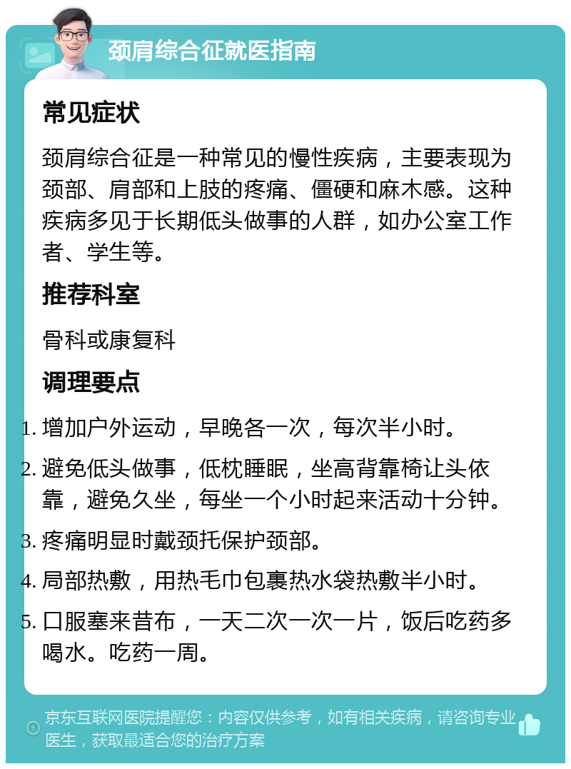 颈肩综合征就医指南 常见症状 颈肩综合征是一种常见的慢性疾病，主要表现为颈部、肩部和上肢的疼痛、僵硬和麻木感。这种疾病多见于长期低头做事的人群，如办公室工作者、学生等。 推荐科室 骨科或康复科 调理要点 增加户外运动，早晚各一次，每次半小时。 避免低头做事，低枕睡眠，坐高背靠椅让头依靠，避免久坐，每坐一个小时起来活动十分钟。 疼痛明显时戴颈托保护颈部。 局部热敷，用热毛巾包裹热水袋热敷半小时。 口服塞来昔布，一天二次一次一片，饭后吃药多喝水。吃药一周。