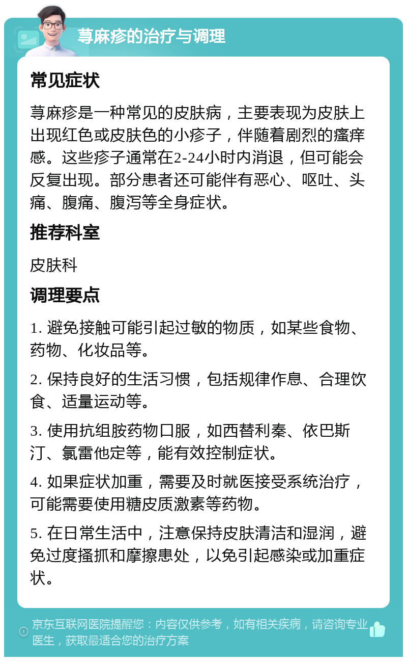 荨麻疹的治疗与调理 常见症状 荨麻疹是一种常见的皮肤病，主要表现为皮肤上出现红色或皮肤色的小疹子，伴随着剧烈的瘙痒感。这些疹子通常在2-24小时内消退，但可能会反复出现。部分患者还可能伴有恶心、呕吐、头痛、腹痛、腹泻等全身症状。 推荐科室 皮肤科 调理要点 1. 避免接触可能引起过敏的物质，如某些食物、药物、化妆品等。 2. 保持良好的生活习惯，包括规律作息、合理饮食、适量运动等。 3. 使用抗组胺药物口服，如西替利秦、依巴斯汀、氯雷他定等，能有效控制症状。 4. 如果症状加重，需要及时就医接受系统治疗，可能需要使用糖皮质激素等药物。 5. 在日常生活中，注意保持皮肤清洁和湿润，避免过度搔抓和摩擦患处，以免引起感染或加重症状。