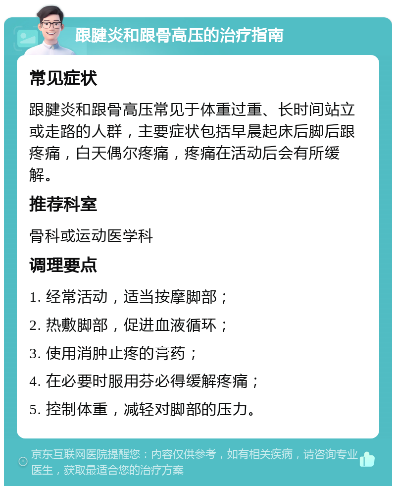 跟腱炎和跟骨高压的治疗指南 常见症状 跟腱炎和跟骨高压常见于体重过重、长时间站立或走路的人群，主要症状包括早晨起床后脚后跟疼痛，白天偶尔疼痛，疼痛在活动后会有所缓解。 推荐科室 骨科或运动医学科 调理要点 1. 经常活动，适当按摩脚部； 2. 热敷脚部，促进血液循环； 3. 使用消肿止疼的膏药； 4. 在必要时服用芬必得缓解疼痛； 5. 控制体重，减轻对脚部的压力。