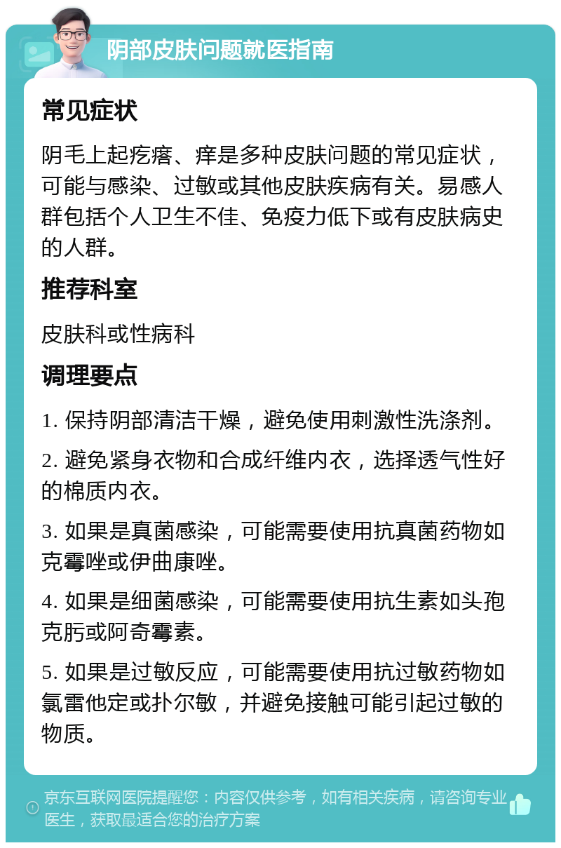 阴部皮肤问题就医指南 常见症状 阴毛上起疙瘩、痒是多种皮肤问题的常见症状，可能与感染、过敏或其他皮肤疾病有关。易感人群包括个人卫生不佳、免疫力低下或有皮肤病史的人群。 推荐科室 皮肤科或性病科 调理要点 1. 保持阴部清洁干燥，避免使用刺激性洗涤剂。 2. 避免紧身衣物和合成纤维内衣，选择透气性好的棉质内衣。 3. 如果是真菌感染，可能需要使用抗真菌药物如克霉唑或伊曲康唑。 4. 如果是细菌感染，可能需要使用抗生素如头孢克肟或阿奇霉素。 5. 如果是过敏反应，可能需要使用抗过敏药物如氯雷他定或扑尔敏，并避免接触可能引起过敏的物质。