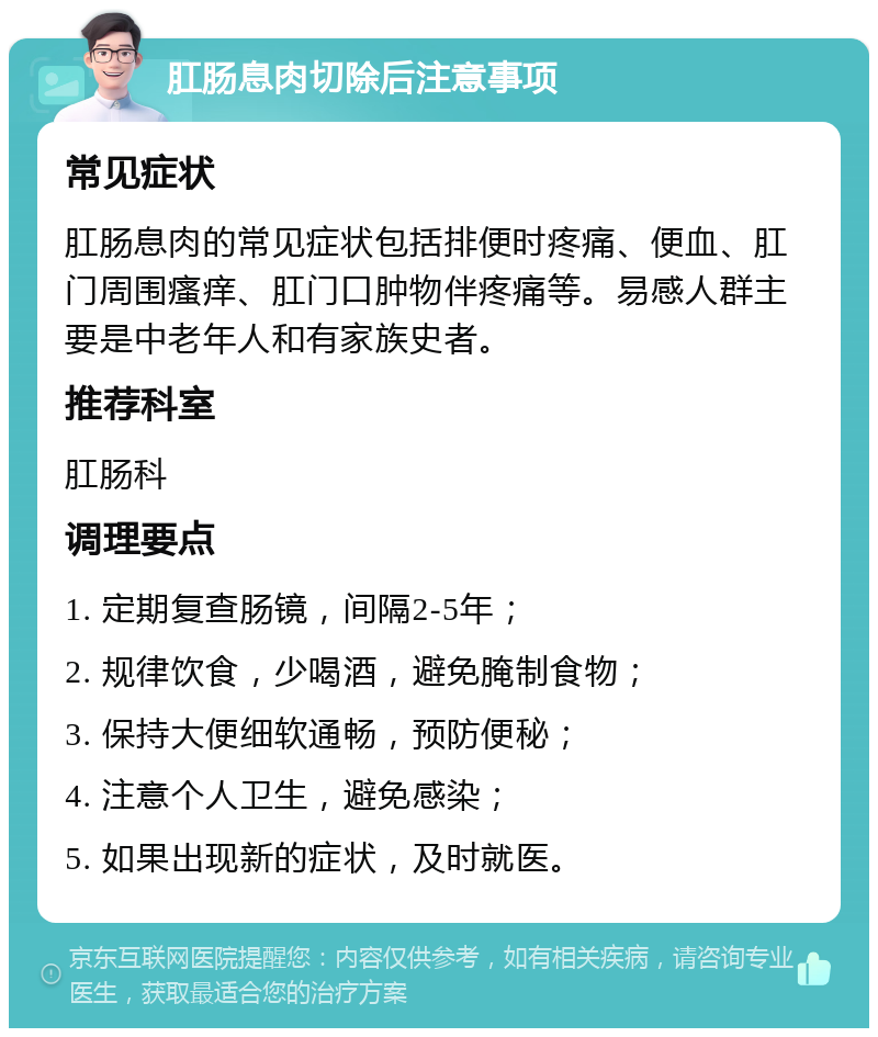 肛肠息肉切除后注意事项 常见症状 肛肠息肉的常见症状包括排便时疼痛、便血、肛门周围瘙痒、肛门口肿物伴疼痛等。易感人群主要是中老年人和有家族史者。 推荐科室 肛肠科 调理要点 1. 定期复查肠镜，间隔2-5年； 2. 规律饮食，少喝酒，避免腌制食物； 3. 保持大便细软通畅，预防便秘； 4. 注意个人卫生，避免感染； 5. 如果出现新的症状，及时就医。