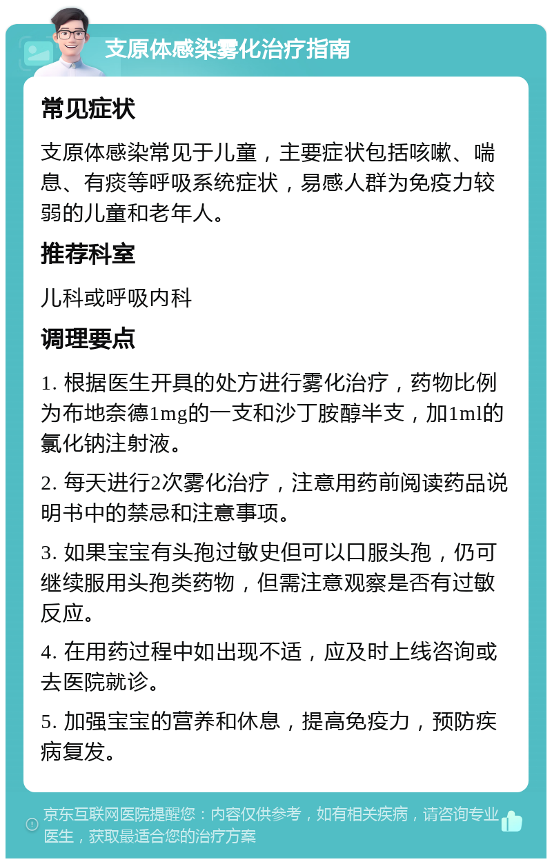 支原体感染雾化治疗指南 常见症状 支原体感染常见于儿童，主要症状包括咳嗽、喘息、有痰等呼吸系统症状，易感人群为免疫力较弱的儿童和老年人。 推荐科室 儿科或呼吸内科 调理要点 1. 根据医生开具的处方进行雾化治疗，药物比例为布地奈德1mg的一支和沙丁胺醇半支，加1ml的氯化钠注射液。 2. 每天进行2次雾化治疗，注意用药前阅读药品说明书中的禁忌和注意事项。 3. 如果宝宝有头孢过敏史但可以口服头孢，仍可继续服用头孢类药物，但需注意观察是否有过敏反应。 4. 在用药过程中如出现不适，应及时上线咨询或去医院就诊。 5. 加强宝宝的营养和休息，提高免疫力，预防疾病复发。