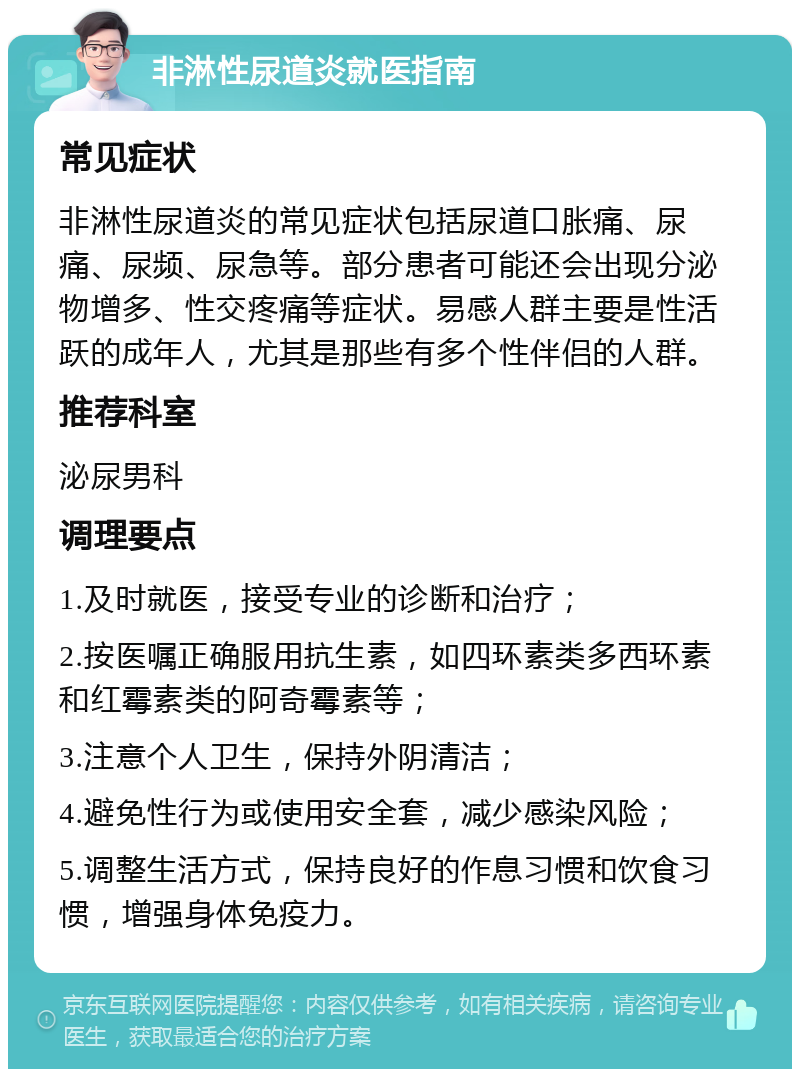 非淋性尿道炎就医指南 常见症状 非淋性尿道炎的常见症状包括尿道口胀痛、尿痛、尿频、尿急等。部分患者可能还会出现分泌物增多、性交疼痛等症状。易感人群主要是性活跃的成年人，尤其是那些有多个性伴侣的人群。 推荐科室 泌尿男科 调理要点 1.及时就医，接受专业的诊断和治疗； 2.按医嘱正确服用抗生素，如四环素类多西环素和红霉素类的阿奇霉素等； 3.注意个人卫生，保持外阴清洁； 4.避免性行为或使用安全套，减少感染风险； 5.调整生活方式，保持良好的作息习惯和饮食习惯，增强身体免疫力。