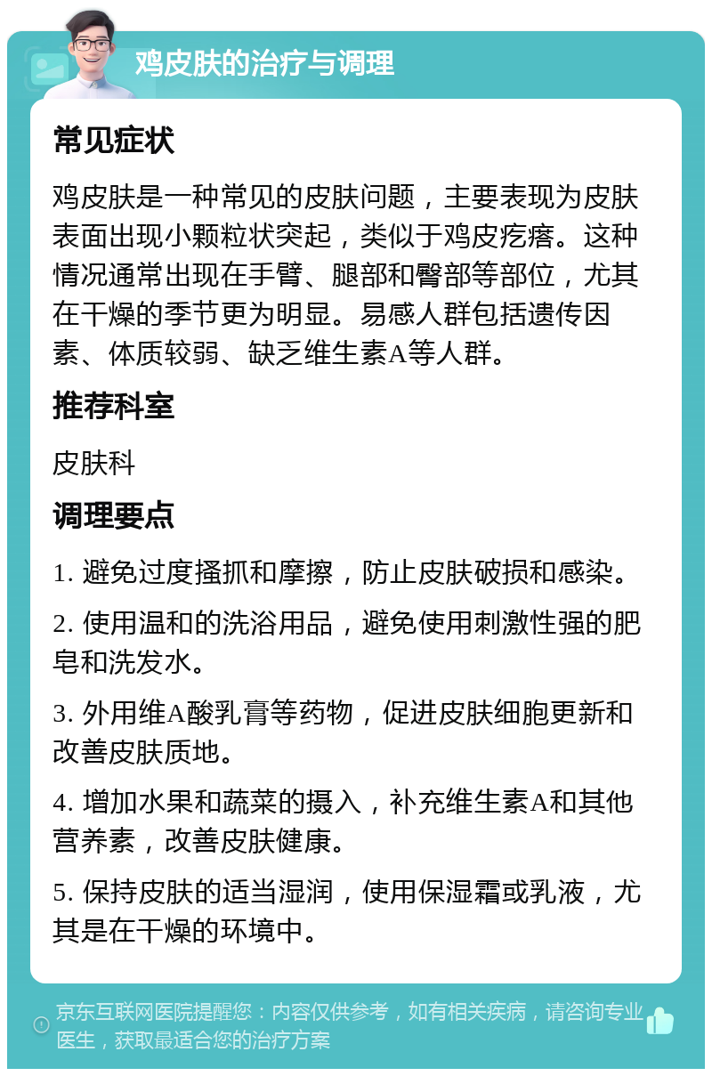 鸡皮肤的治疗与调理 常见症状 鸡皮肤是一种常见的皮肤问题，主要表现为皮肤表面出现小颗粒状突起，类似于鸡皮疙瘩。这种情况通常出现在手臂、腿部和臀部等部位，尤其在干燥的季节更为明显。易感人群包括遗传因素、体质较弱、缺乏维生素A等人群。 推荐科室 皮肤科 调理要点 1. 避免过度搔抓和摩擦，防止皮肤破损和感染。 2. 使用温和的洗浴用品，避免使用刺激性强的肥皂和洗发水。 3. 外用维A酸乳膏等药物，促进皮肤细胞更新和改善皮肤质地。 4. 增加水果和蔬菜的摄入，补充维生素A和其他营养素，改善皮肤健康。 5. 保持皮肤的适当湿润，使用保湿霜或乳液，尤其是在干燥的环境中。