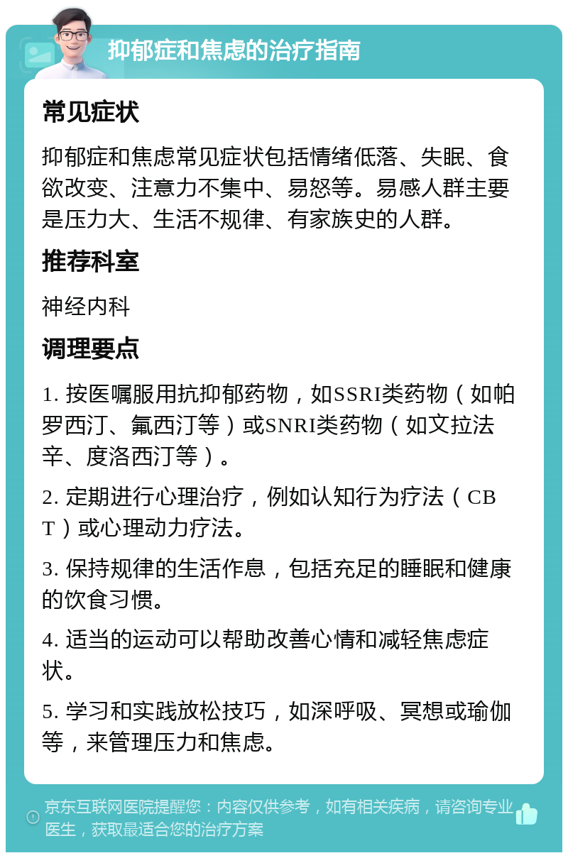 抑郁症和焦虑的治疗指南 常见症状 抑郁症和焦虑常见症状包括情绪低落、失眠、食欲改变、注意力不集中、易怒等。易感人群主要是压力大、生活不规律、有家族史的人群。 推荐科室 神经内科 调理要点 1. 按医嘱服用抗抑郁药物，如SSRI类药物（如帕罗西汀、氟西汀等）或SNRI类药物（如文拉法辛、度洛西汀等）。 2. 定期进行心理治疗，例如认知行为疗法（CBT）或心理动力疗法。 3. 保持规律的生活作息，包括充足的睡眠和健康的饮食习惯。 4. 适当的运动可以帮助改善心情和减轻焦虑症状。 5. 学习和实践放松技巧，如深呼吸、冥想或瑜伽等，来管理压力和焦虑。