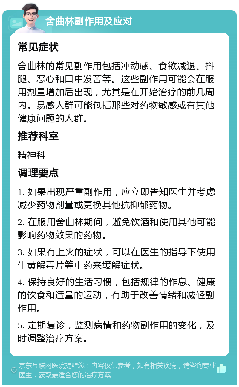 舍曲林副作用及应对 常见症状 舍曲林的常见副作用包括冲动感、食欲减退、抖腿、恶心和口中发苦等。这些副作用可能会在服用剂量增加后出现，尤其是在开始治疗的前几周内。易感人群可能包括那些对药物敏感或有其他健康问题的人群。 推荐科室 精神科 调理要点 1. 如果出现严重副作用，应立即告知医生并考虑减少药物剂量或更换其他抗抑郁药物。 2. 在服用舍曲林期间，避免饮酒和使用其他可能影响药物效果的药物。 3. 如果有上火的症状，可以在医生的指导下使用牛黄解毒片等中药来缓解症状。 4. 保持良好的生活习惯，包括规律的作息、健康的饮食和适量的运动，有助于改善情绪和减轻副作用。 5. 定期复诊，监测病情和药物副作用的变化，及时调整治疗方案。