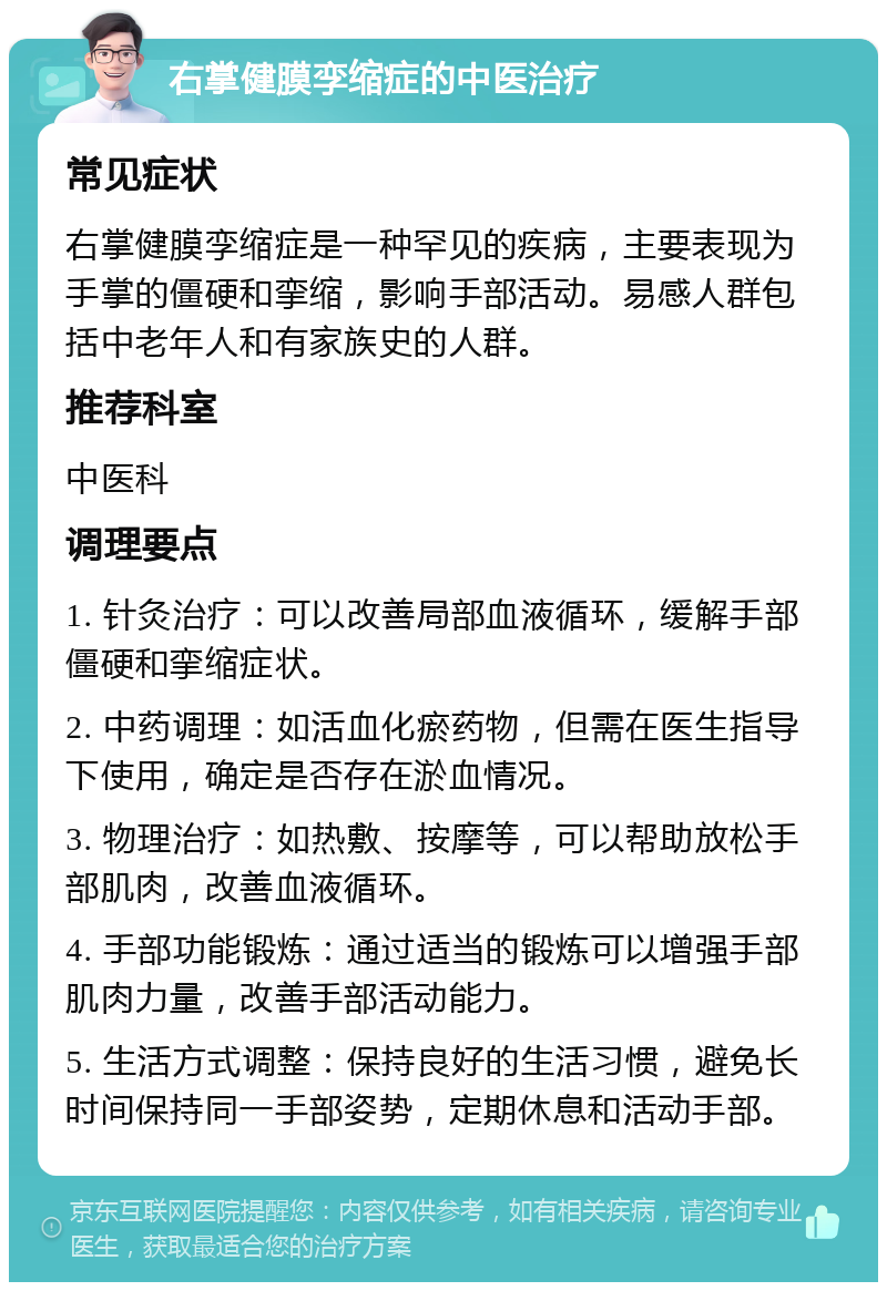 右掌健膜孪缩症的中医治疗 常见症状 右掌健膜孪缩症是一种罕见的疾病，主要表现为手掌的僵硬和挛缩，影响手部活动。易感人群包括中老年人和有家族史的人群。 推荐科室 中医科 调理要点 1. 针灸治疗：可以改善局部血液循环，缓解手部僵硬和挛缩症状。 2. 中药调理：如活血化瘀药物，但需在医生指导下使用，确定是否存在淤血情况。 3. 物理治疗：如热敷、按摩等，可以帮助放松手部肌肉，改善血液循环。 4. 手部功能锻炼：通过适当的锻炼可以增强手部肌肉力量，改善手部活动能力。 5. 生活方式调整：保持良好的生活习惯，避免长时间保持同一手部姿势，定期休息和活动手部。