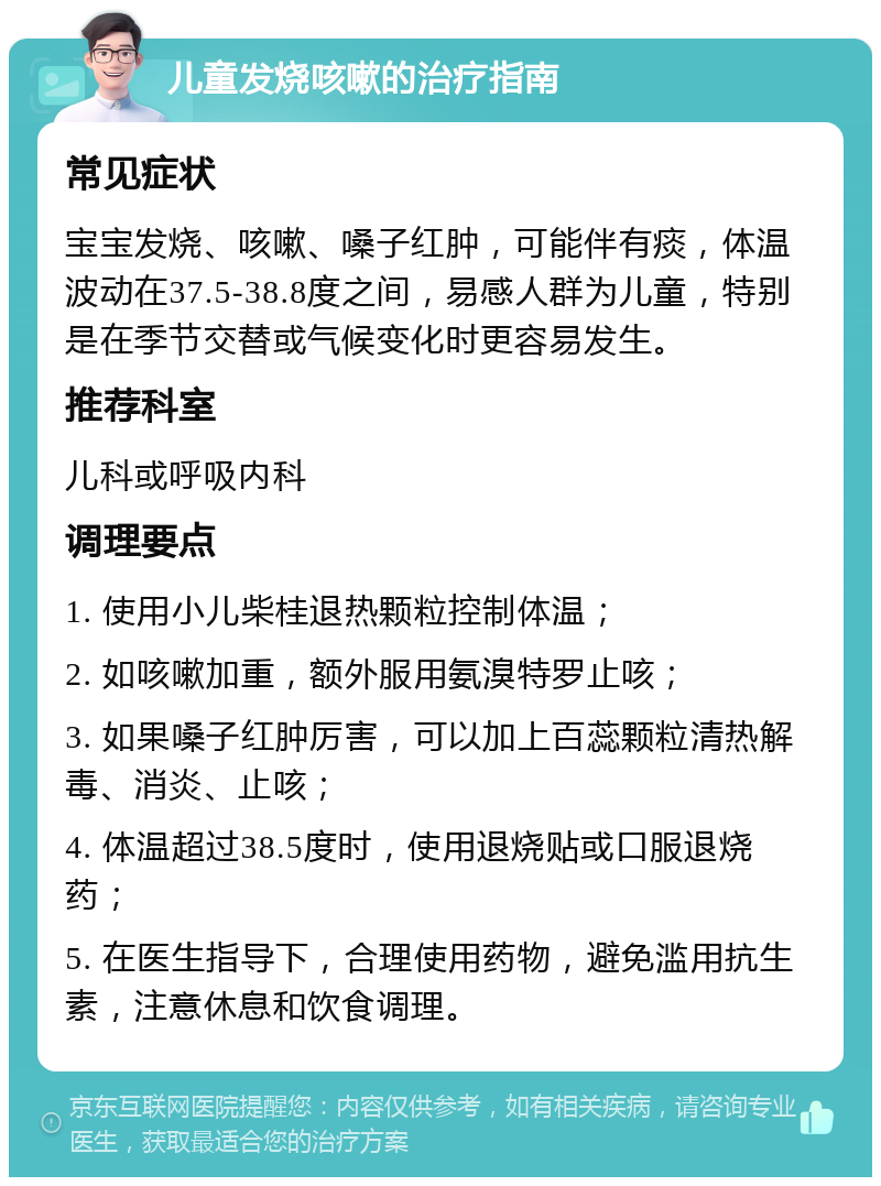 儿童发烧咳嗽的治疗指南 常见症状 宝宝发烧、咳嗽、嗓子红肿，可能伴有痰，体温波动在37.5-38.8度之间，易感人群为儿童，特别是在季节交替或气候变化时更容易发生。 推荐科室 儿科或呼吸内科 调理要点 1. 使用小儿柴桂退热颗粒控制体温； 2. 如咳嗽加重，额外服用氨溴特罗止咳； 3. 如果嗓子红肿厉害，可以加上百蕊颗粒清热解毒、消炎、止咳； 4. 体温超过38.5度时，使用退烧贴或口服退烧药； 5. 在医生指导下，合理使用药物，避免滥用抗生素，注意休息和饮食调理。