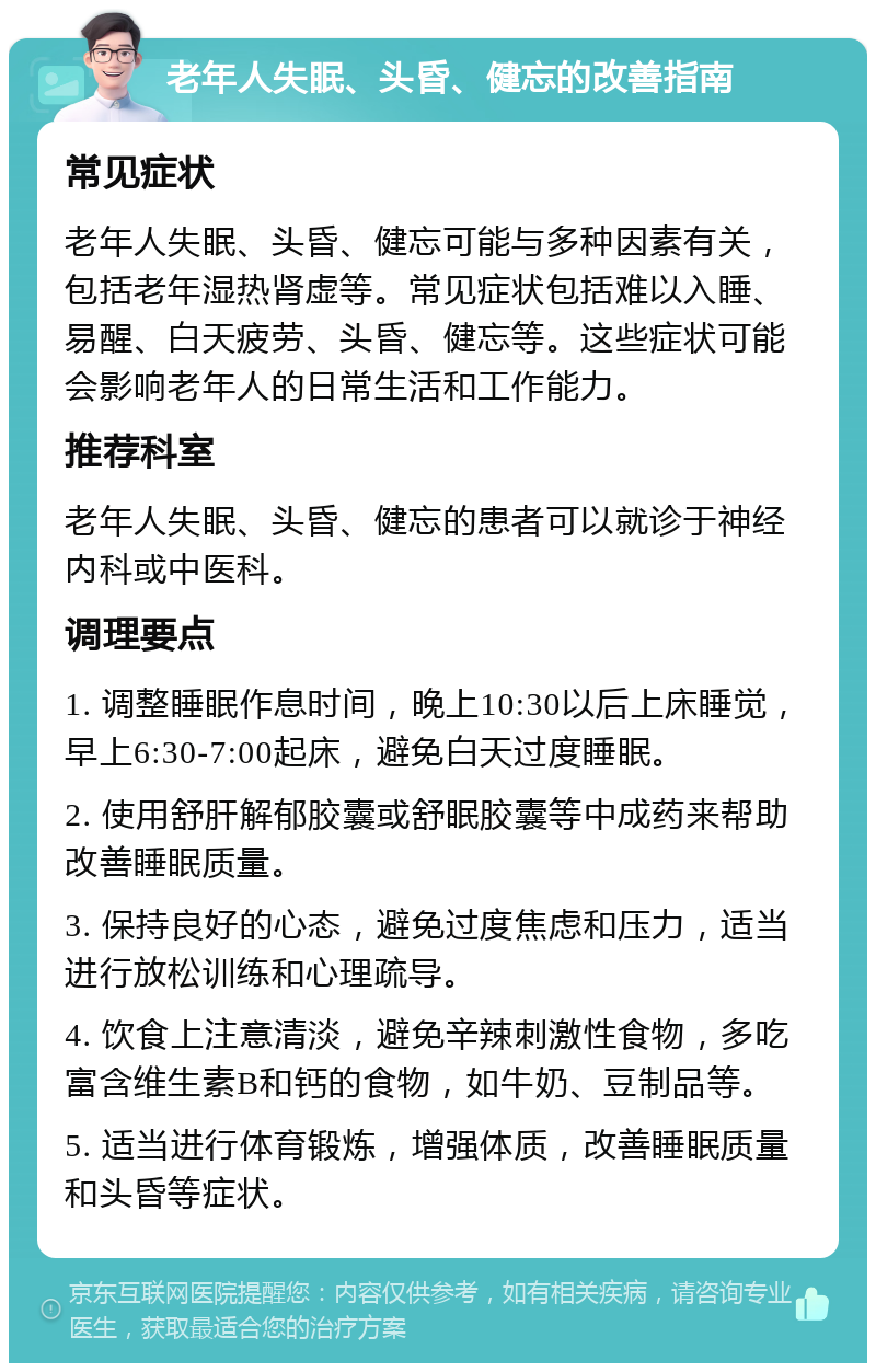 老年人失眠、头昏、健忘的改善指南 常见症状 老年人失眠、头昏、健忘可能与多种因素有关，包括老年湿热肾虚等。常见症状包括难以入睡、易醒、白天疲劳、头昏、健忘等。这些症状可能会影响老年人的日常生活和工作能力。 推荐科室 老年人失眠、头昏、健忘的患者可以就诊于神经内科或中医科。 调理要点 1. 调整睡眠作息时间，晚上10:30以后上床睡觉，早上6:30-7:00起床，避免白天过度睡眠。 2. 使用舒肝解郁胶囊或舒眠胶囊等中成药来帮助改善睡眠质量。 3. 保持良好的心态，避免过度焦虑和压力，适当进行放松训练和心理疏导。 4. 饮食上注意清淡，避免辛辣刺激性食物，多吃富含维生素B和钙的食物，如牛奶、豆制品等。 5. 适当进行体育锻炼，增强体质，改善睡眠质量和头昏等症状。