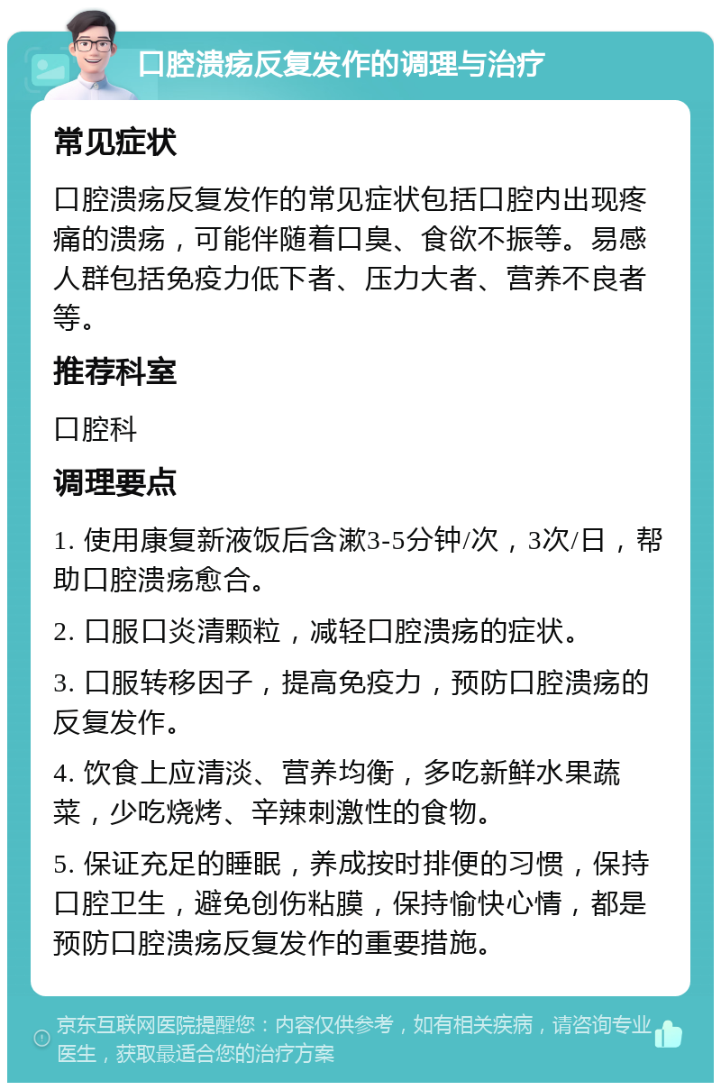 口腔溃疡反复发作的调理与治疗 常见症状 口腔溃疡反复发作的常见症状包括口腔内出现疼痛的溃疡，可能伴随着口臭、食欲不振等。易感人群包括免疫力低下者、压力大者、营养不良者等。 推荐科室 口腔科 调理要点 1. 使用康复新液饭后含漱3-5分钟/次，3次/日，帮助口腔溃疡愈合。 2. 口服口炎清颗粒，减轻口腔溃疡的症状。 3. 口服转移因子，提高免疫力，预防口腔溃疡的反复发作。 4. 饮食上应清淡、营养均衡，多吃新鲜水果蔬菜，少吃烧烤、辛辣刺激性的食物。 5. 保证充足的睡眠，养成按时排便的习惯，保持口腔卫生，避免创伤粘膜，保持愉快心情，都是预防口腔溃疡反复发作的重要措施。