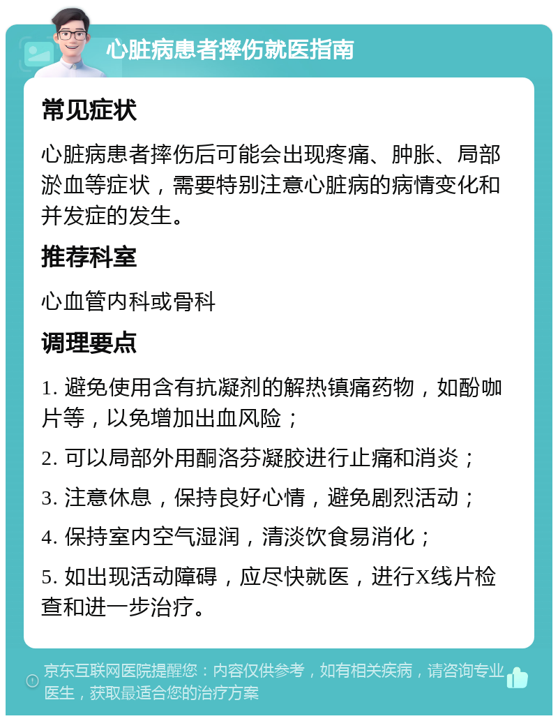 心脏病患者摔伤就医指南 常见症状 心脏病患者摔伤后可能会出现疼痛、肿胀、局部淤血等症状，需要特别注意心脏病的病情变化和并发症的发生。 推荐科室 心血管内科或骨科 调理要点 1. 避免使用含有抗凝剂的解热镇痛药物，如酚咖片等，以免增加出血风险； 2. 可以局部外用酮洛芬凝胶进行止痛和消炎； 3. 注意休息，保持良好心情，避免剧烈活动； 4. 保持室内空气湿润，清淡饮食易消化； 5. 如出现活动障碍，应尽快就医，进行X线片检查和进一步治疗。