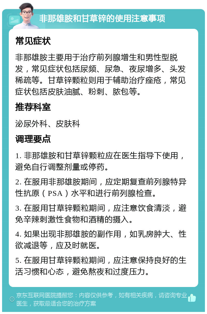 非那雄胺和甘草锌的使用注意事项 常见症状 非那雄胺主要用于治疗前列腺增生和男性型脱发，常见症状包括尿频、尿急、夜尿增多、头发稀疏等。甘草锌颗粒则用于辅助治疗痤疮，常见症状包括皮肤油腻、粉刺、脓包等。 推荐科室 泌尿外科、皮肤科 调理要点 1. 非那雄胺和甘草锌颗粒应在医生指导下使用，避免自行调整剂量或停药。 2. 在服用非那雄胺期间，应定期复查前列腺特异性抗原（PSA）水平和进行前列腺检查。 3. 在服用甘草锌颗粒期间，应注意饮食清淡，避免辛辣刺激性食物和酒精的摄入。 4. 如果出现非那雄胺的副作用，如乳房肿大、性欲减退等，应及时就医。 5. 在服用甘草锌颗粒期间，应注意保持良好的生活习惯和心态，避免熬夜和过度压力。