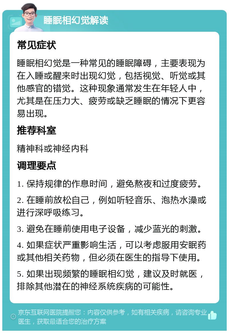 睡眠相幻觉解读 常见症状 睡眠相幻觉是一种常见的睡眠障碍，主要表现为在入睡或醒来时出现幻觉，包括视觉、听觉或其他感官的错觉。这种现象通常发生在年轻人中，尤其是在压力大、疲劳或缺乏睡眠的情况下更容易出现。 推荐科室 精神科或神经内科 调理要点 1. 保持规律的作息时间，避免熬夜和过度疲劳。 2. 在睡前放松自己，例如听轻音乐、泡热水澡或进行深呼吸练习。 3. 避免在睡前使用电子设备，减少蓝光的刺激。 4. 如果症状严重影响生活，可以考虑服用安眠药或其他相关药物，但必须在医生的指导下使用。 5. 如果出现频繁的睡眠相幻觉，建议及时就医，排除其他潜在的神经系统疾病的可能性。