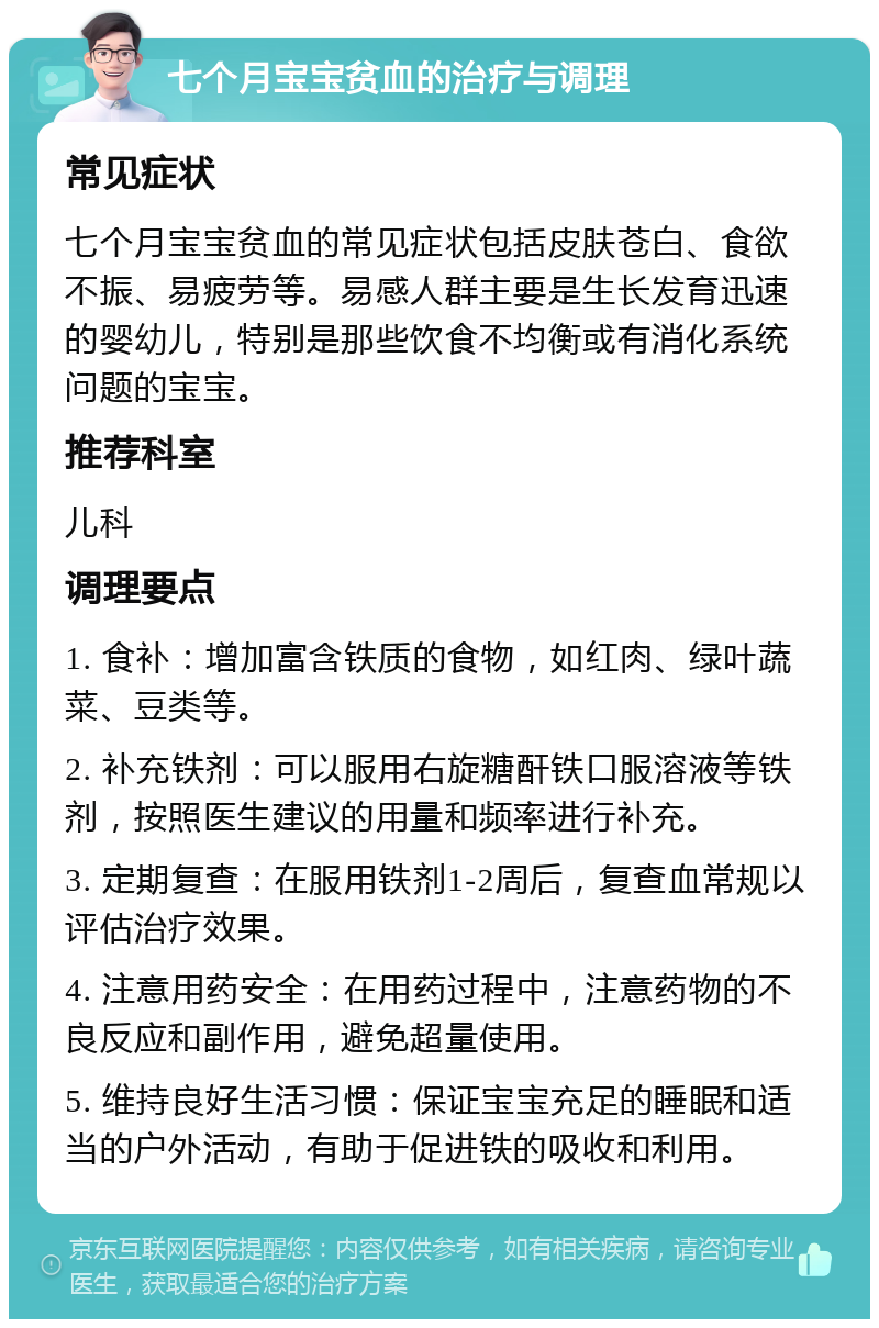 七个月宝宝贫血的治疗与调理 常见症状 七个月宝宝贫血的常见症状包括皮肤苍白、食欲不振、易疲劳等。易感人群主要是生长发育迅速的婴幼儿，特别是那些饮食不均衡或有消化系统问题的宝宝。 推荐科室 儿科 调理要点 1. 食补：增加富含铁质的食物，如红肉、绿叶蔬菜、豆类等。 2. 补充铁剂：可以服用右旋糖酐铁口服溶液等铁剂，按照医生建议的用量和频率进行补充。 3. 定期复查：在服用铁剂1-2周后，复查血常规以评估治疗效果。 4. 注意用药安全：在用药过程中，注意药物的不良反应和副作用，避免超量使用。 5. 维持良好生活习惯：保证宝宝充足的睡眠和适当的户外活动，有助于促进铁的吸收和利用。