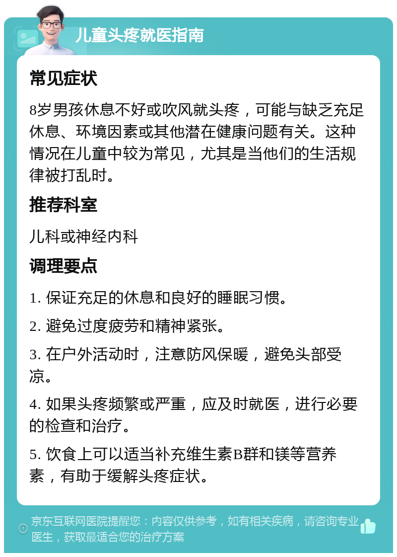 儿童头疼就医指南 常见症状 8岁男孩休息不好或吹风就头疼，可能与缺乏充足休息、环境因素或其他潜在健康问题有关。这种情况在儿童中较为常见，尤其是当他们的生活规律被打乱时。 推荐科室 儿科或神经内科 调理要点 1. 保证充足的休息和良好的睡眠习惯。 2. 避免过度疲劳和精神紧张。 3. 在户外活动时，注意防风保暖，避免头部受凉。 4. 如果头疼频繁或严重，应及时就医，进行必要的检查和治疗。 5. 饮食上可以适当补充维生素B群和镁等营养素，有助于缓解头疼症状。