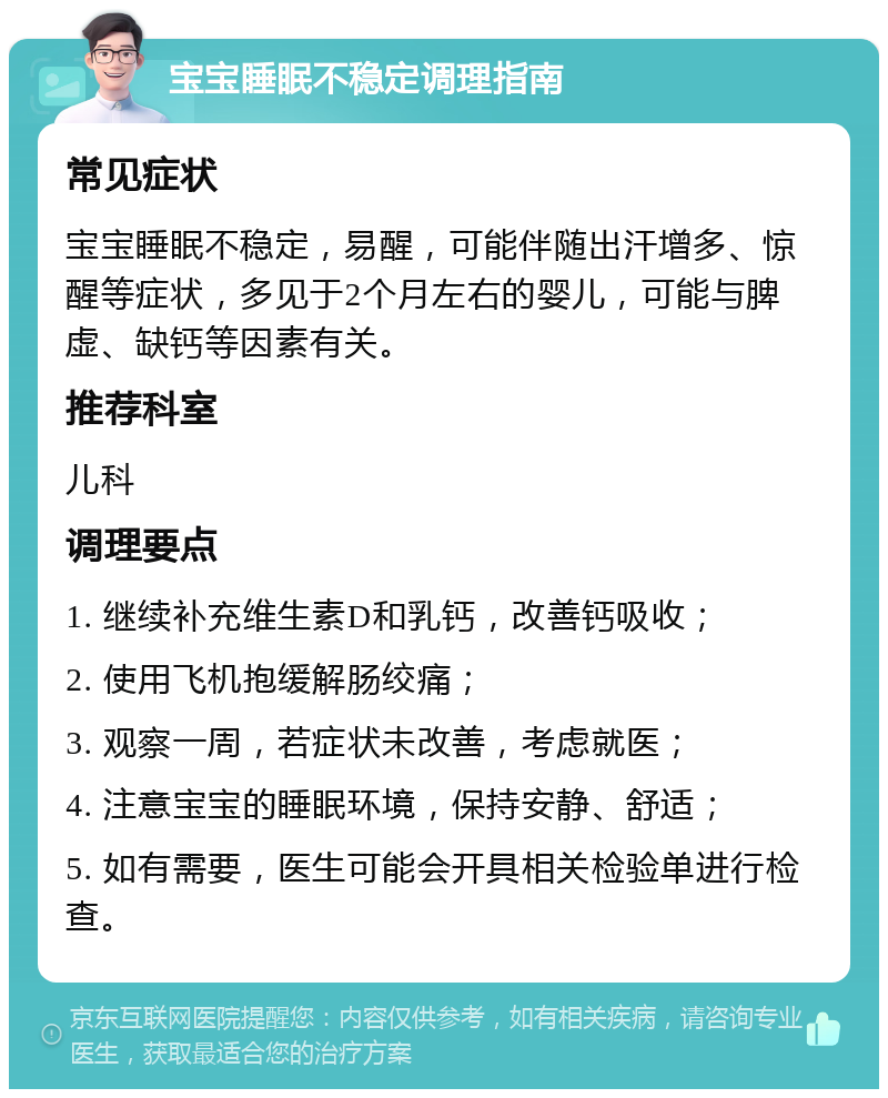 宝宝睡眠不稳定调理指南 常见症状 宝宝睡眠不稳定，易醒，可能伴随出汗增多、惊醒等症状，多见于2个月左右的婴儿，可能与脾虚、缺钙等因素有关。 推荐科室 儿科 调理要点 1. 继续补充维生素D和乳钙，改善钙吸收； 2. 使用飞机抱缓解肠绞痛； 3. 观察一周，若症状未改善，考虑就医； 4. 注意宝宝的睡眠环境，保持安静、舒适； 5. 如有需要，医生可能会开具相关检验单进行检查。