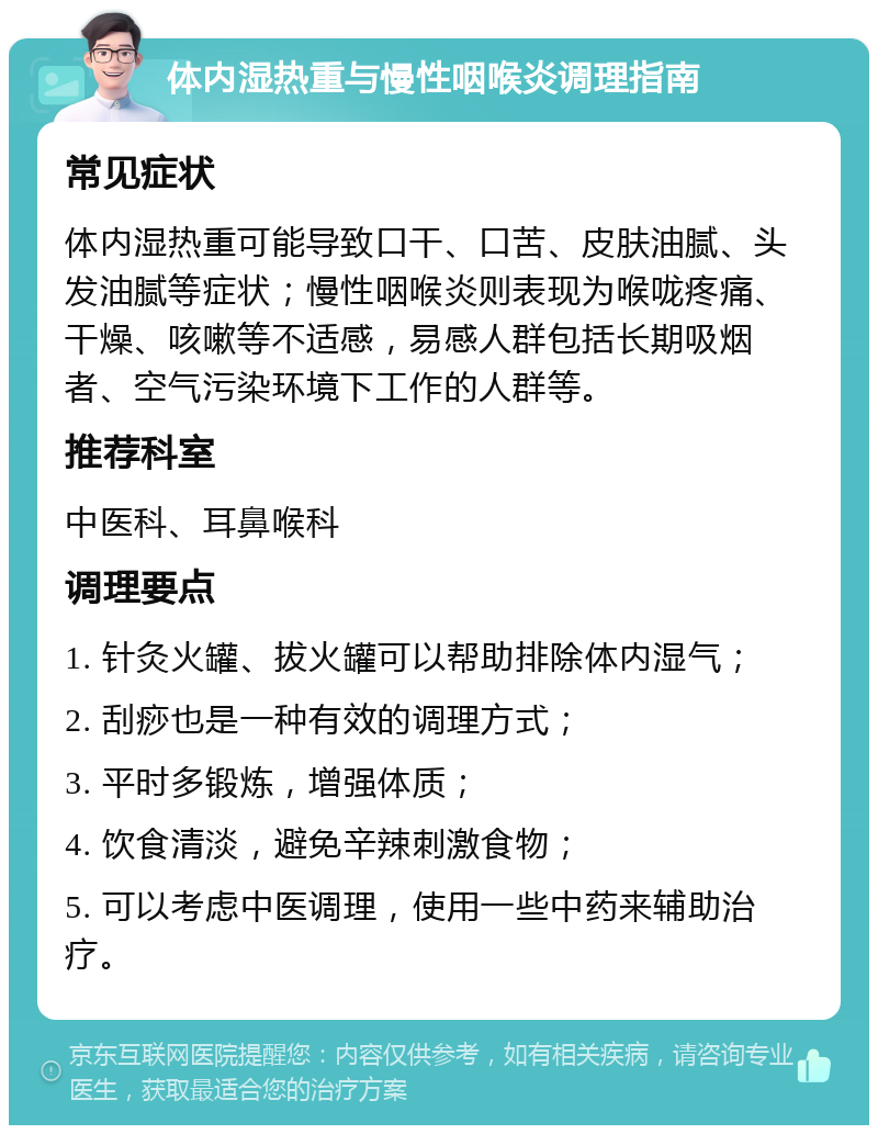 体内湿热重与慢性咽喉炎调理指南 常见症状 体内湿热重可能导致口干、口苦、皮肤油腻、头发油腻等症状；慢性咽喉炎则表现为喉咙疼痛、干燥、咳嗽等不适感，易感人群包括长期吸烟者、空气污染环境下工作的人群等。 推荐科室 中医科、耳鼻喉科 调理要点 1. 针灸火罐、拔火罐可以帮助排除体内湿气； 2. 刮痧也是一种有效的调理方式； 3. 平时多锻炼，增强体质； 4. 饮食清淡，避免辛辣刺激食物； 5. 可以考虑中医调理，使用一些中药来辅助治疗。