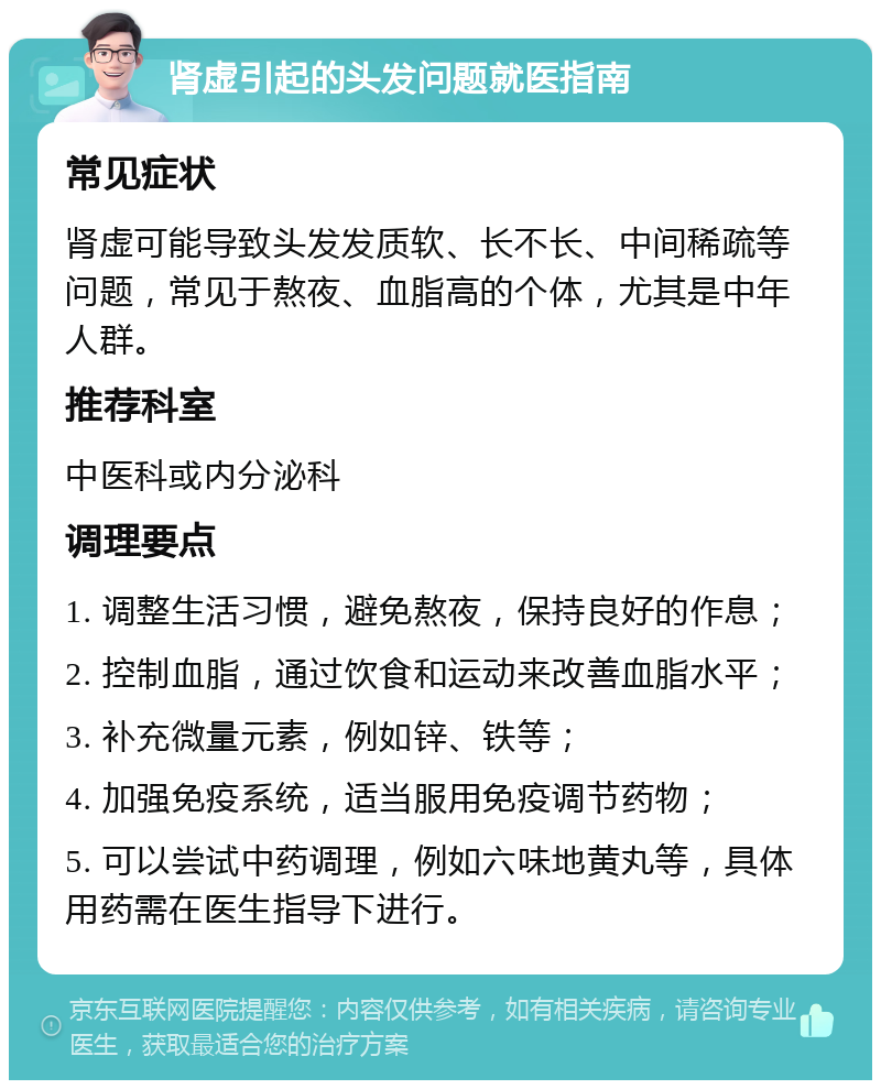 肾虚引起的头发问题就医指南 常见症状 肾虚可能导致头发发质软、长不长、中间稀疏等问题，常见于熬夜、血脂高的个体，尤其是中年人群。 推荐科室 中医科或内分泌科 调理要点 1. 调整生活习惯，避免熬夜，保持良好的作息； 2. 控制血脂，通过饮食和运动来改善血脂水平； 3. 补充微量元素，例如锌、铁等； 4. 加强免疫系统，适当服用免疫调节药物； 5. 可以尝试中药调理，例如六味地黄丸等，具体用药需在医生指导下进行。