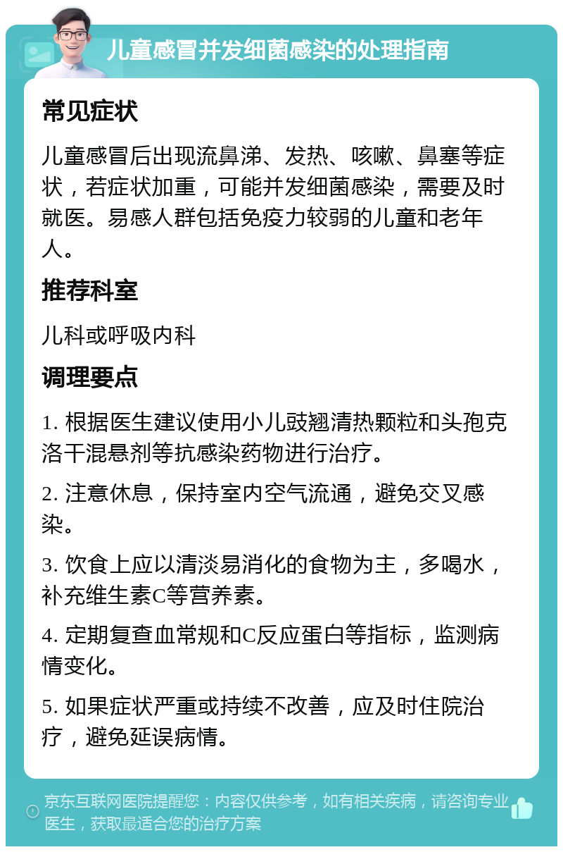 儿童感冒并发细菌感染的处理指南 常见症状 儿童感冒后出现流鼻涕、发热、咳嗽、鼻塞等症状，若症状加重，可能并发细菌感染，需要及时就医。易感人群包括免疫力较弱的儿童和老年人。 推荐科室 儿科或呼吸内科 调理要点 1. 根据医生建议使用小儿豉翘清热颗粒和头孢克洛干混悬剂等抗感染药物进行治疗。 2. 注意休息，保持室内空气流通，避免交叉感染。 3. 饮食上应以清淡易消化的食物为主，多喝水，补充维生素C等营养素。 4. 定期复查血常规和C反应蛋白等指标，监测病情变化。 5. 如果症状严重或持续不改善，应及时住院治疗，避免延误病情。