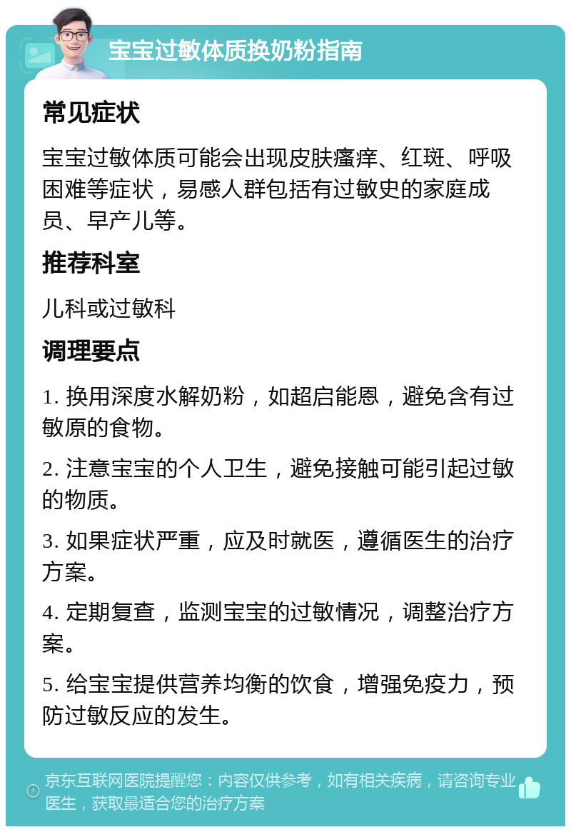 宝宝过敏体质换奶粉指南 常见症状 宝宝过敏体质可能会出现皮肤瘙痒、红斑、呼吸困难等症状，易感人群包括有过敏史的家庭成员、早产儿等。 推荐科室 儿科或过敏科 调理要点 1. 换用深度水解奶粉，如超启能恩，避免含有过敏原的食物。 2. 注意宝宝的个人卫生，避免接触可能引起过敏的物质。 3. 如果症状严重，应及时就医，遵循医生的治疗方案。 4. 定期复查，监测宝宝的过敏情况，调整治疗方案。 5. 给宝宝提供营养均衡的饮食，增强免疫力，预防过敏反应的发生。