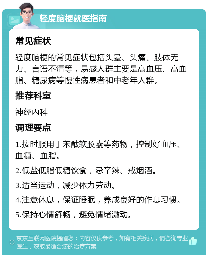 轻度脑梗就医指南 常见症状 轻度脑梗的常见症状包括头晕、头痛、肢体无力、言语不清等，易感人群主要是高血压、高血脂、糖尿病等慢性病患者和中老年人群。 推荐科室 神经内科 调理要点 1.按时服用丁苯酞软胶囊等药物，控制好血压、血糖、血脂。 2.低盐低脂低糖饮食，忌辛辣、戒烟酒。 3.适当运动，减少体力劳动。 4.注意休息，保证睡眠，养成良好的作息习惯。 5.保持心情舒畅，避免情绪激动。