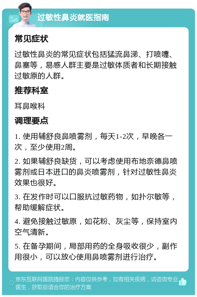 过敏性鼻炎就医指南 常见症状 过敏性鼻炎的常见症状包括猛流鼻涕、打喷嚏、鼻塞等，易感人群主要是过敏体质者和长期接触过敏原的人群。 推荐科室 耳鼻喉科 调理要点 1. 使用辅舒良鼻喷雾剂，每天1-2次，早晚各一次，至少使用2周。 2. 如果辅舒良缺货，可以考虑使用布地奈德鼻喷雾剂或日本进口的鼻炎喷雾剂，针对过敏性鼻炎效果也很好。 3. 在发作时可以口服抗过敏药物，如扑尔敏等，帮助缓解症状。 4. 避免接触过敏原，如花粉、灰尘等，保持室内空气清新。 5. 在备孕期间，局部用药的全身吸收很少，副作用很小，可以放心使用鼻喷雾剂进行治疗。